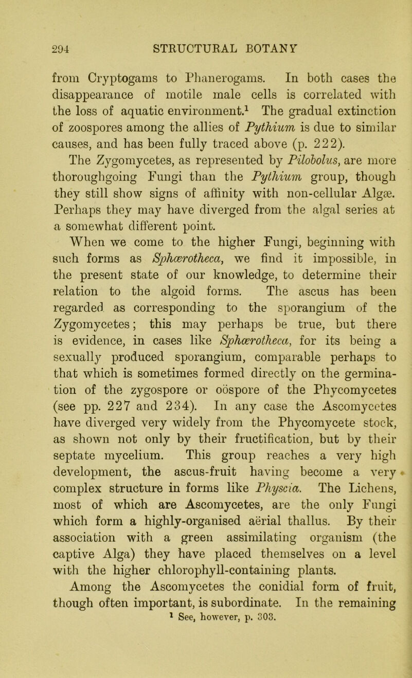 from Cryptogams to Phanerogams. In both cases the disappearance of motile male cells is correlated with the loss of aquatic environment.1 The gradual extinction of zoospores among the allies of Pythium is due to similar causes, and has been fully traced above (p. 222). The Zygomycetes, as represented by Pilobolus, are more thoroughgoing Fungi than the Pytliium group, though they still show signs of affinity with non-cellular Algae. Perhaps they may have diverged from the algal series at a somewhat different point. When we come to the higher Fungi, beginning with such forms as Sphoerotheca, we find it impossible, in the present state of our knowledge, to determine their relation to the algoid forms. The ascus has been regarded as corresponding to the sporangium of the Zygomycetes; this may perhaps be true, but there is evidence, in cases like Sphcerotheca, for its being a sexually produced sporangium, comparable perhaps to that which is sometimes formed directly on the germina- tion of the zygospore or oospore of the Phycomycetes (see pp. 227 and 234). In any case the Ascomycetes have diverged very widely from the Phycomycete stock, as shown not only by their fructification, but by their septate mycelium. This group reaches a very high development, the ascus-fruit having become a very complex structure in forms like Physcia. The Lichens, most of which are Ascomycetes, are the only Fungi which form a highly-organised aerial thallus. By their association with a green assimilating organism (the captive Alga) they have placed themselves on a level with the higher chlorophyll-containing plants. Among the Ascomycetes the conidial form of fruit, though often important, is subordinate. In the remaining 1 See, however, p. 303.