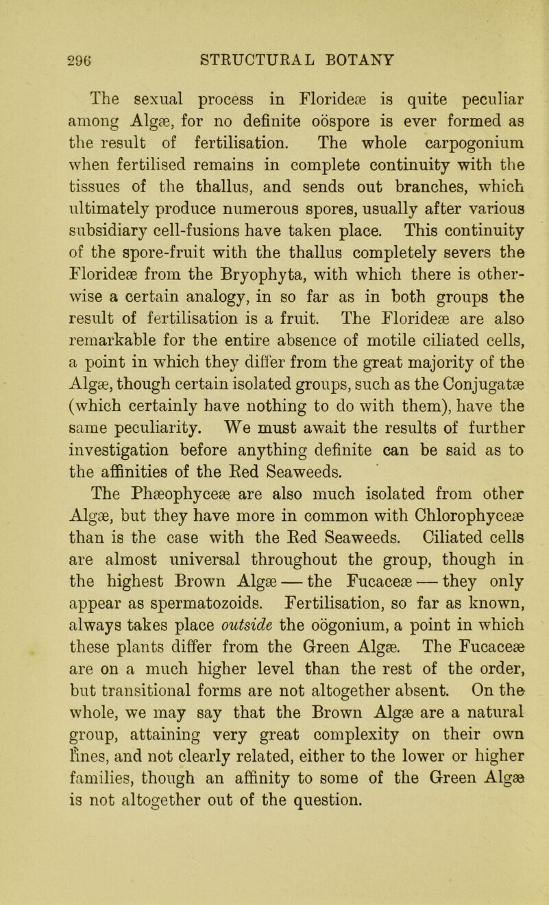 The sexual process in Florideae is quite peculiar among Algae, for no definite oospore is ever formed as the result of fertilisation. The whole carpogonium when fertilised remains in complete continuity with the tissues of the thallus, and sends out branches, which ultimately produce numerous spores, usually after various subsidiary cell-fusions have taken place. This continuity of the spore-fruit with the thallus completely severs the Florideae from the Bryophyta, with which there is other- wise a certain analogy, in so far as in both groups the result of fertilisation is a fruit. The Florideae are also remarkable for the entire absence of motile ciliated cells, a point in which they differ from the great majority of the Algae, though certain isolated groups, such as the Conjugatae (which certainly have nothing to do with them), have the same peculiarity. We must await the results of further investigation before anything definite can be said as to the affinities of the Bed Seaweeds. The Phaeophyceae are also much isolated from other Algae, but they have more in common with Chlorophyceae than is the case with the Bed Seaweeds. Ciliated cells are almost universal throughout the group, though in the highest Brown Algae — the Fucaceae — they only appear as spermatozoids. Fertilisation, so far as known, always takes place outside the oogonium, a point in which these plants differ from the Green Algae. The Fucaceae are on a much higher level than the rest of the order, but transitional forms are not altogether absent. On the whole, we may say that the Brown Algae are a natural group, attaining very great complexity on their own fines, and not clearly related, either to the lower or higher families, though an affinity to some of the Green Algaa is not altogether out of the question.