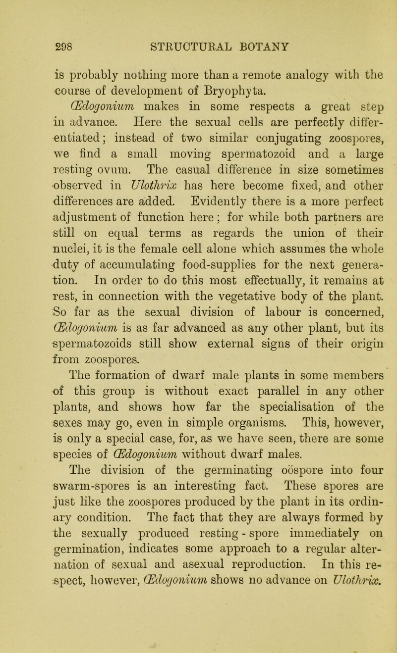 is probably nothing more than a remote analogy with the course of development of Bryophyta. (Edogonium makes in some respects a great step in advance. Here the sexual cells are perfectly differ- entiated ; instead of two similar conjugating zoospores, we find a small moving spermatozoid and a large resting ovum. The casual difference in size sometimes observed in Ulothrix has here become fixed, and other differences are added. Evidently there is a more perfect adjustment of function here; for while both partners are still on equal terms as regards the union of their nuclei, it is the female cell alone which assumes the wThole duty of accumulating food-supplies for the next genera- tion. In order to do this most effectually, it remains at rest, in connection with the vegetative body of the plant. So far as the sexual division of labour is concerned, (Edogonium is as far advanced as any other plant, but its spermatozoids still show external signs of their origin from zoospores. The formation of dwarf male plants in some members of this group is without exact parallel in any other plants, and shows how far the specialisation of the sexes may go, even in simple organisms. This, however, is only a special case, for, as we have seen, there are some species of Edogonium without dwarf males. The division of the germinating oospore into four swarm-spores is an interesting fact. These spores are just like the zoospores produced by the plant in its ordin- ary condition. The fact that they are always formed by the sexually produced resting - spore immediately on germination, indicates some approach to a regular alter- nation of sexual and asexual reproduction. In this re- spect, however, Edogonium shows no advance on Ulothrix.