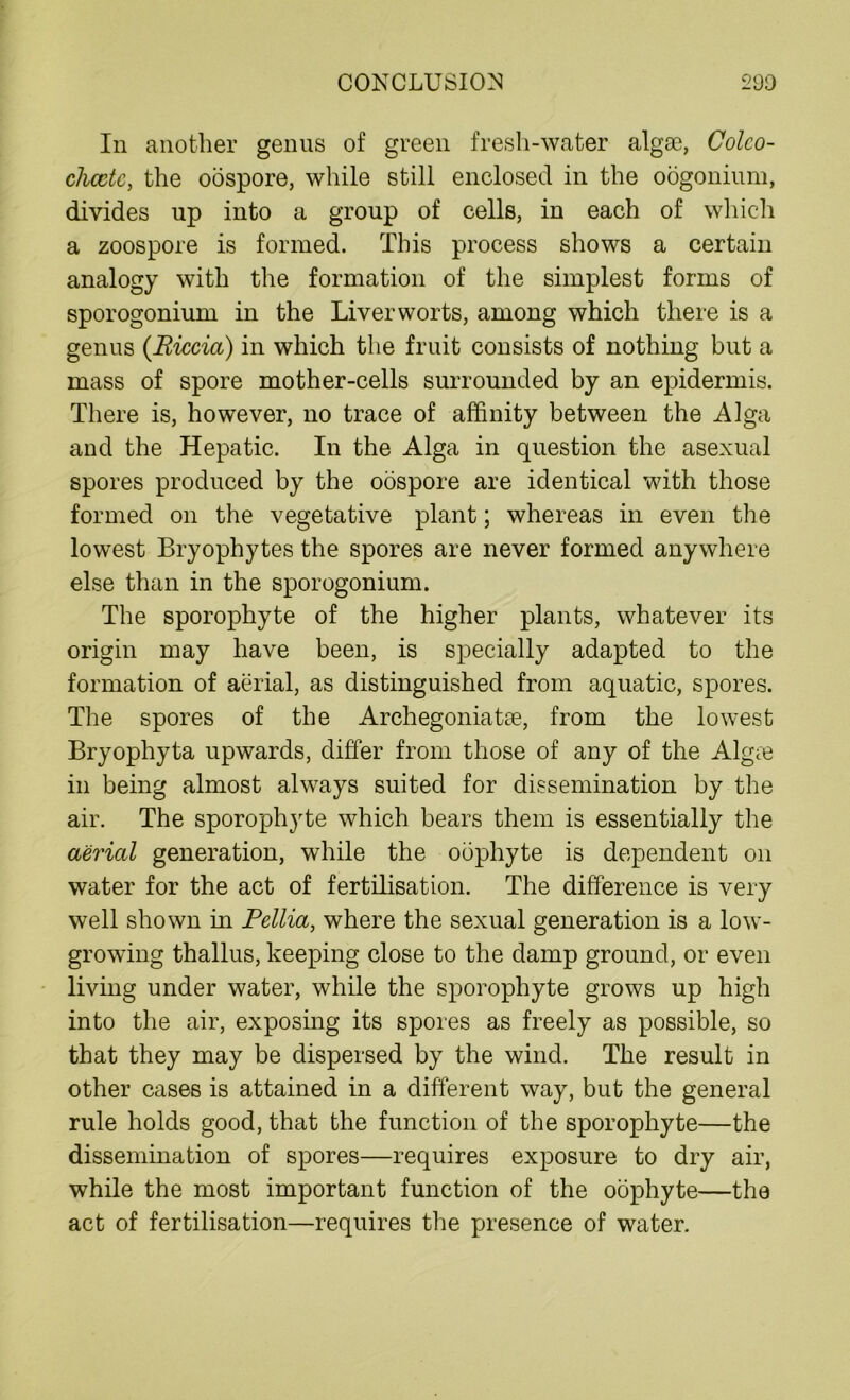 In another genus of green fresh-water algae, Colco- chcctc, the oospore, while still enclosed in the oogonium, divides up into a group of cells, in each of which a zoospore is formed. This process shows a certain analogy with the formation of the simplest forms of sporogonium in the Liverworts, among which there is a genus (Riccia) in which the fruit consists of nothing but a mass of spore mother-cells surrounded by an epidermis. There is, however, no trace of affinity between the Alga and the Hepatic. In the Alga in question the asexual spores produced by the oospore are identical with those formed on the vegetative plant; whereas in even the lowest Bryophytes the spores are never formed anywhere else than in the sporogonium. The sporophyte of the higher plants, whatever its origin may have been, is specially adapted to the formation of aerial, as distinguished from aquatic, spores. The spores of the Archegoniatse, from the lowest Bryophyta upwards, differ from those of any of the Algee in being almost always suited for dissemination by the air. The sporophyte which bears them is essentially the aerial generation, while the odphyte is dependent on water for the act of fertilisation. The difference is very well shown in Pellia, where the sexual generation is a low- growing thallus, keeping close to the damp ground, or even living under water, while the sporophyte grows up high into the air, exposing its spores as freely as possible, so that they may be dispersed by the wind. The result in other cases is attained in a different way, but the general rule holds good, that the function of the sporophyte—the dissemination of spores—requires exposure to dry air, while the most important function of the ociphyte—the act of fertilisation—requires the presence of water.