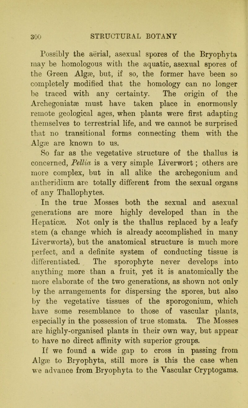 Possibly the aerial, asexual spores of the Bryophyta may be homologous with the aquatic, asexual spores of the Green Algae, but, if so, the former have been so completely modified that the homology can no longer be traced with any certainty. The origin of the Archegoniatse must have taken place in enormously remote geological ages, when plants were first adapting themselves to terrestrial life, and we cannot be surprised that no transitional forms connecting them with the Alcjoe are known to us. So far as the vegetative structure of the thallus is concerned, Pellia is a very simple Liverwort; others are more complex, but in all alike the archegonium and antheridium are totally different from the sexual organs of any Thallophytes. In the true Mosses both the sexual and asexual generations are more highly developed than in the HepaticEe. Not only is the thallus replaced by a leafy stem (a change which is already accomplished in many Liverworts), but the anatomical structure is much more perfect, and a definite system of conducting tissue is differentiated. The sporophyte never develops into anything more than a fruit, yet it is anatomically the more elaborate of the two generations, as shown not only by the arrangements for dispersing the spores, but also by the vegetative tissues of the sporogonium, which have some resemblance to those of vascular plants, especially in the possession of true stomata. The Mosses are highly-organised plants in their own way, but appear to have no direct affinity with superior groups. If we found a wide gap to cross in passing from Alg?e to Bryophyta, still more is this the case when we advance from Bryophyta to the Vascular Cryptogams.