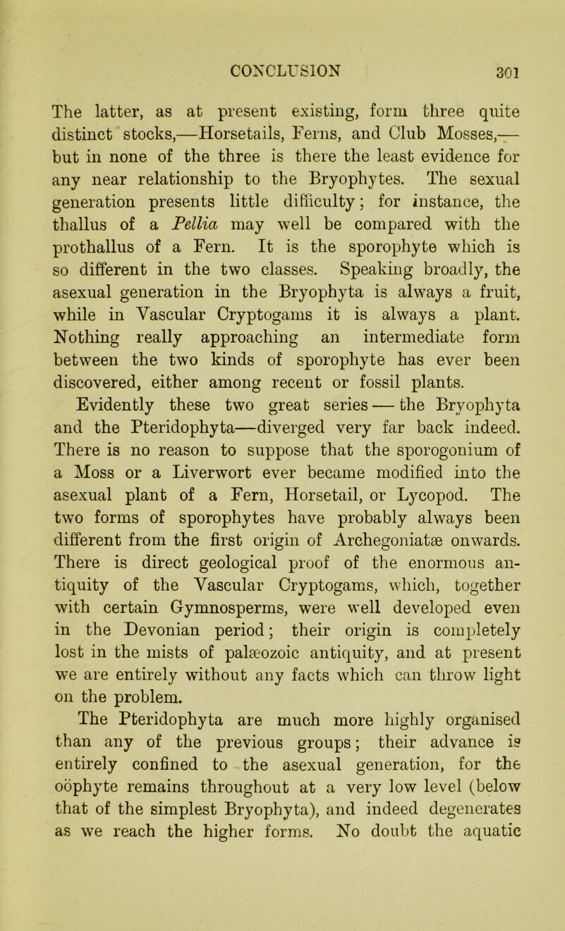 The latter, as at present existing, form three quite distinct stocks,—Horsetails, Ferns, and Club Mosses,— but in none of the three is there the least evidence for any near relationship to the Bryophytes. The sexual generation presents little difficulty; for instance, the thallus of a Pellia may well be compared with the prothallus of a Fern. It is the sporophyte which is so different in the two classes. Speaking broadly, the asexual generation in the Bryophyta is always a fruit, while in Vascular Cryptogams it is always a plant. Nothing really approaching an intermediate form between the two kinds of sporophyte has ever been discovered, either among recent or fossil plants. Evidently these two great series — the Bryophyta and the Pteridophyta—diverged very far back indeed. There is no reason to suppose that the sporogonium of a Moss or a Liverwort ever became modified into the asexual plant of a Fern, Horsetail, or Lycopod. The two forms of sporophytes have probably always been different from the first origin of Archegoniatse onwards. There is direct geological proof of the enormous an- tiquity of the Vascular Cryptogams, which, together with certain Gymnosperms, were well developed even in the Devonian period; their origin is completely lost in the mists of palaeozoic antiquity, and at present we are entirely without any facts which can throw light on the problem. The Pteridophyta are much more highly organised than any of the previous groups; their advance is entirely confined to the asexual generation, for the oophyte remains throughout at a very low level (below that of the simplest Bryophyta), and indeed degenerates as we reach the higher forms. No doubt the aquatic
