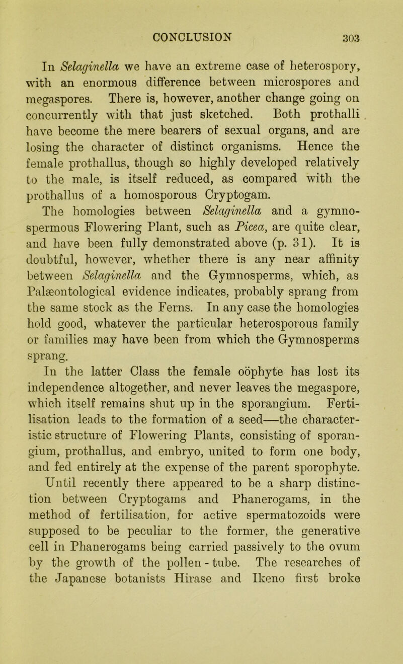 In Selaginella we have an extreme case of heterospory, with an enormous difference between microspores and megaspores. There is, however, another change going on concurrently with that just sketched. Both prothalli , have become the mere bearers of sexual organs, and are losing the character of distinct organisms. Hence the female prothallus, though so highly developed relatively to the male, is itself reduced, as compared with the prothallus of a homosporous Cryptogam. The homologies between Selaginella and a gymno- spermous Flowering Plant, such as Picect, are quite clear, and have been fully demonstrated above (p. 31). It is doubtful, however, whether there is any near affinity between Selaginella and the Gymnosperms, which, as Palaeontological evidence indicates, probably sprang from the same stock as the Ferns. In any case the homologies hold good, whatever the particular heterosporous family or families may have been from which the Gymnosperms sprang. In the latter Class the female oophyte has lost its independence altogether, and never leaves the megaspore, which itself remains shut up in the sporangium. Ferti- lisation leads to the formation of a seed—the character- istic structure of Flowering Plants, consisting of sporan- gium, prothallus, and embryo, united to form one body, and fed entirely at the expense of the parent sporophyte. Until recently there appeared to be a sharp distinc- tion between Cryptogams and Phanerogams, in the method of fertilisation, for active spermatozoids were supposed to be peculiar to the former, the generative cell in Phanerogams being carried passively to the ovum by the growth of the pollen - tube. The researches of the Japanese botanists Plirase and Ikeno first broke
