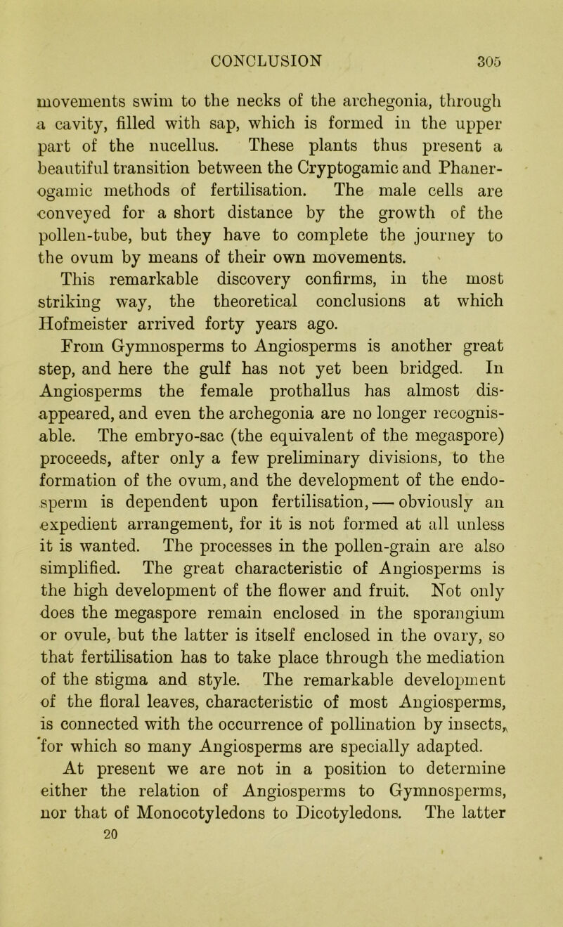 movements swim to the necks of the archegonia, through a cavity, filled with sap, which is formed in the upper part of the nucellus. These plants thus present a beautiful transition between the Cryptogamic and Phaner- ogamic methods of fertilisation. The male cells are conveyed for a short distance by the growth of the pollen-tube, but they have to complete the journey to the ovum by means of their own movements. This remarkable discovery confirms, in the most striking way, the theoretical conclusions at which Hofmeister arrived forty years ago. From Gymnosperms to Angiosperms is another great step, and here the gulf has not yet been bridged. In Angiosperms the female prothallus has almost dis- appeared, and even the archegonia are no longer recognis- able. The embryo-sac (the equivalent of the megaspore) proceeds, after only a few preliminary divisions, to the formation of the ovum, and the development of the endo- sperm is dependent upon fertilisation, — obviously an expedient arrangement, for it is not formed at all unless it is wanted. The processes in the pollen-grain are also simplified. The great characteristic of Angiosperms is the high development of the flower and fruit. Not only does the megaspore remain enclosed in the sporangium or ovule, but the latter is itself enclosed in the ovary, so that fertilisation has to take place through the mediation of the stigma and style. The remarkable development of the floral leaves, characteristic of most Angiosperms, is connected with the occurrence of pollination by insects* for which so many Angiosperms are specially adapted. At present we are not in a position to determine either the relation of Angiosperms to Gymnosperms, nor that of Monocotyledons to Dicotyledons. The latter 20
