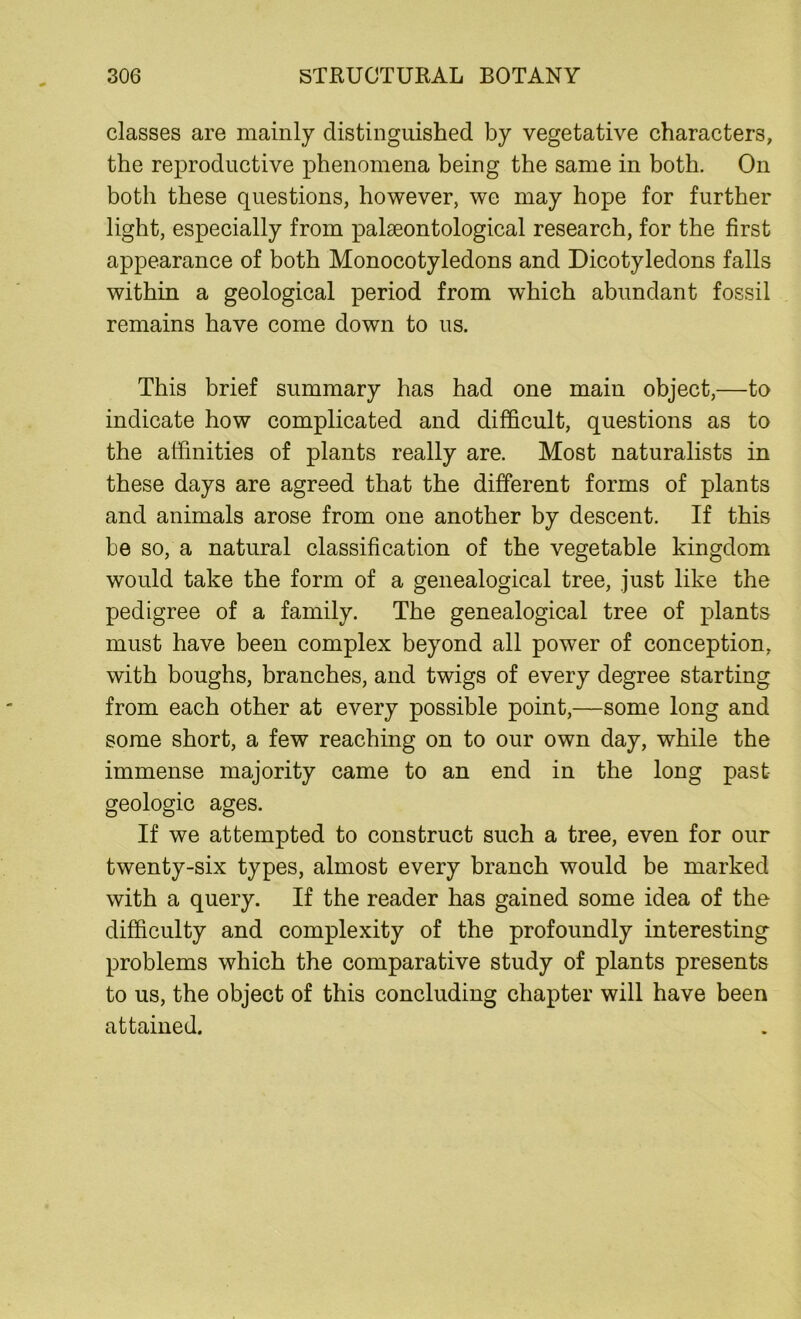 classes are mainly distinguished by vegetative characters, the reproductive phenomena being the same in both. On both these questions, however, we may hope for further light, especially from palaeontological research, for the first appearance of both Monocotyledons and Dicotyledons falls within a geological period from which abundant fossil remains have come down to us. This brief summary has had one main object,—to indicate how complicated and difficult, questions as to the affinities of plants really are. Most naturalists in these days are agreed that the different forms of plants and animals arose from one another by descent. If this be so, a natural classification of the vegetable kingdom would take the form of a genealogical tree, just like the pedigree of a family. The genealogical tree of plants must have been complex beyond all power of conception, with boughs, branches, and twigs of every degree starting from each other at every possible point,—some long and some short, a few reaching on to our own day, while the immense majority came to an end in the long past- geologic ages. If we attempted to construct such a tree, even for our twenty-six types, almost every branch would be marked with a query. If the reader has gained some idea of the difficulty and complexity of the profoundly interesting problems which the comparative study of plants presents to us, the object of this concluding chapter will have been attained.
