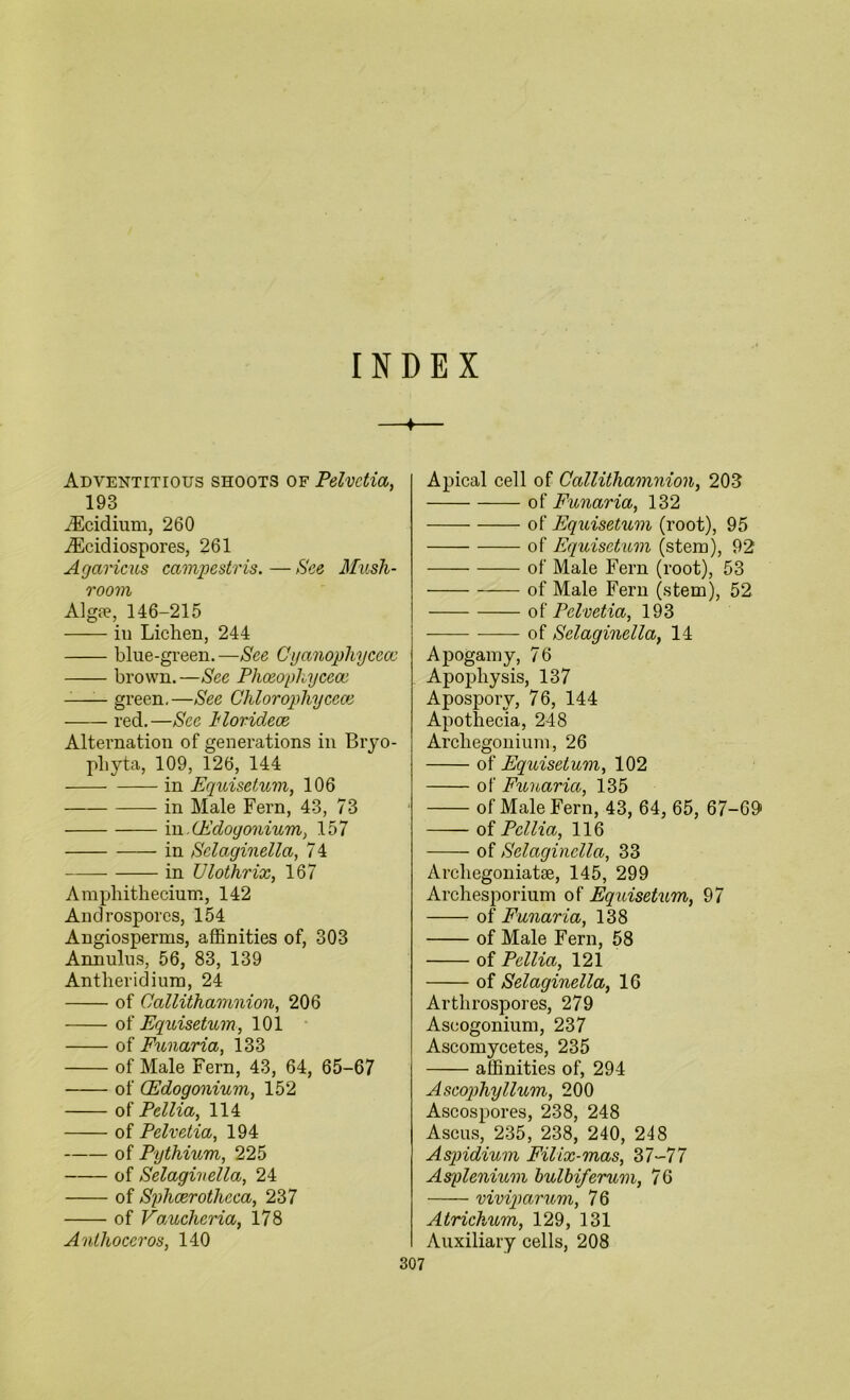 INDEX 4 Adventitious shoots of Pelvctia, 193 iEcidium, 260 iEcidiospores, 261 Agaricus campestris.—See Mush- room Alg?e, 146-215 in Lichen, 244 blue-green.—See Cyanophycece brown.—See Phoeophycece green. —See Chlorophycece red.—See Morideoe Alternation of generations in Bryo- pliyta, 109, 126, 144 in Equisetum, 106 in Male Fern, 43, 73 in. (Edogonium, 157 in Selaginellci, 74 in Ulothrix, 167 Amphithecium, 142 Androspores, 154 Angiosperms, affinities of, 303 Annulus, 56, 83, 139 Antberidiura, 24 of Callithamnion, 206 of Equisetum, 101 of Funaria, 133 of Male Fern, 43, 64, 65-67 of (Edogonium, 152 of Pcllia, 114 of Pelvetia, 194 of Pythium, 225 of Selagivella, 24 of Sphcerotheca, 237 of Vaucheria, 178 Anthoceros, 140 307 Apical cell of Callithamnion, 203 of Funaria, 132 of Equisetum (root), 95 of Equisetum (stem), 92 of Male Fern (root), 53 of Male Fern (stem), 52 of Pelvetia, 193 of Sclaginella, 14 Apogamy, 76 Apophysis, 137 Aposporv, 76, 144 Apothecia, 248 Arcliegonium, 26 of Equisetum, 102 of Funaria, 135 of Male Fern, 43, 64, 65, 67-69 of Pcllia, 116 of Sclaginella, 33 Arcliegoniatse, 145, 299 Archesporium of Equisetum, 97 of Funaria, 138 of Male Fern, 58 of Pcllia, 121 of Selaginella, 16 Arthrospores, 279 Ascogonium, 237 Ascomycetes, 235 affinities of, 294 Ascophyllum, 200 Ascospores, 238, 248 Ascus, 235, 238, 240, 248 Aspidium Filix-mas, 37-77 Asplenium bulbiferum, 76 viviparum, 76 Atrichum, 129, 131 Auxiliary cells, 208