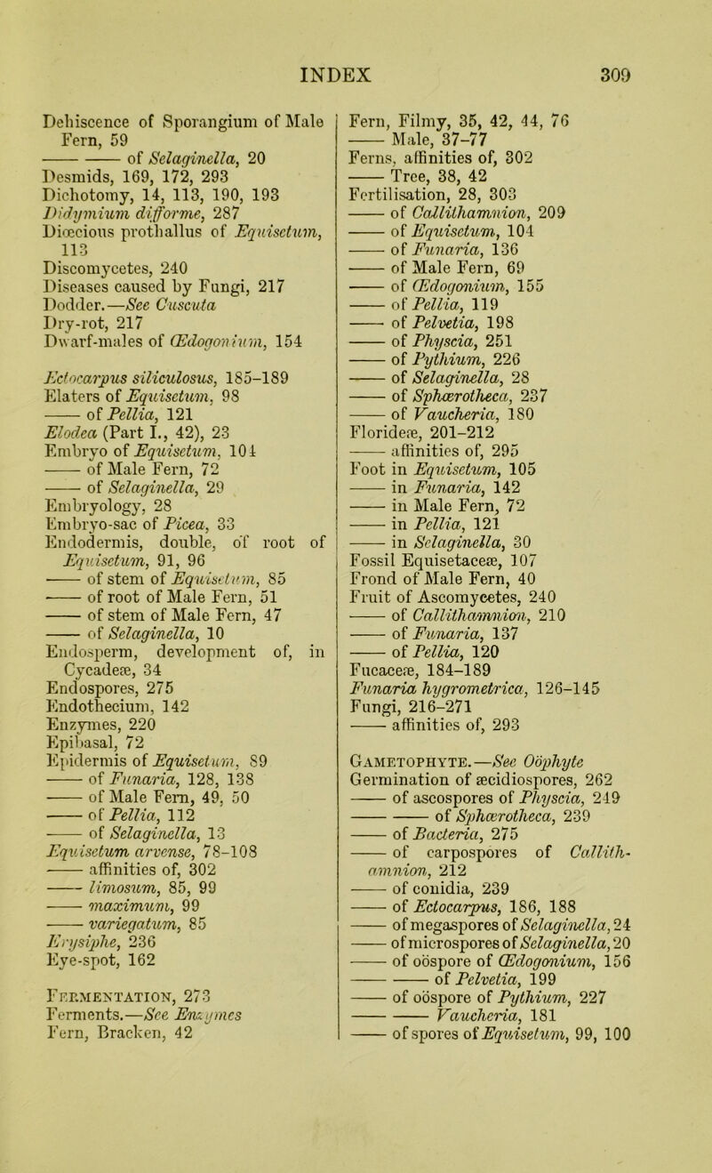 Dehiscence of Sporangium of Male Fern, 59 of Selaginella, 20 Desmids, 169, 172, 293 Dichotomy, 14, 113, 190, 193 Didymium diforme, 287 Dioecious prothallus of Equisctum, 113 Discomycetes, 240 Diseases caused by Fungi, 217 Dodder.—See Cuscuta Dry-rot, 217 Dwarf-males of (Edogonium, 154 Edocarpus siliculosus, 185-189 Elaters of Equisctum, 98 of Ecilia, 121 Elodea (Part I., 42), 23 Embryo of Equisetum, 104 of Male Fern, 72 of Selaginella, 29 Embryology, 28 Embryo-sac of Picea, 33 Endodermis, double, of root of Equisetum, 91, 96 of stem of Equisetum, 85 of root of Male Fern, 51 of stem of Male Fern, 47 of Selaginella, 10 Endosperm, development of, in Cycadese, 34 Endospores, 275 Endothecium, 142 Enzymes, 220 Epibasal, 72 Epidermis of Equisetum, 89 of Eunaria, 128, 138 of Male Fern, 49, 50 of Pellia, 142 of Selaginella, 13 Equisetum arvense, 78-108 affinities of, 302 limosum, 85, 99 maximum, 99 variegatum, 85 Erysiphe, 236 Eye-spot, 162 Fermentation, 273 Ferments.—See Enzymes Fern, Filmy, 35, 42, 44, 76 Male, 37-77 Ferns, affinities of, 302 Tree, 38, 42 Fertilisation, 28, 303 of Ccdlithamnion, 209 of Equisctum, 104 of Eunaria, 136 of Male Fern, 69 of (Edogonium, 155 of Pellia, 119 of Pelvetia, 198 of Physcia, 251 of Pythium, 226 of Selaginella, 28 of Sphoerotheca, 237 of Vaucheria, 180 Floridere, 201-212 affinities of, 295 Foot in Equisetum, 105 in Eunaria, 142 in Male Fern, 72 in Pellia, 121 in Selaginella, 30 Fossil Equisetacese, 107 Frond of Male Fern, 40 Fruit of Ascomycetes, 240 of Callithamniom, 210 of Eunaria, 137 of Pellia, 120 Fucacere, 184-189 Eunaria hygrometrica, 126-145 Fungi, 216-271 affinities of, 293 Gametophyte. —See Oophyte Germination of secidiospores, 262 of ascospores of Pliyscia, 249 of Splicerotheca, 239 of Baderia, 275 of earpospores of Callith- amnion, 212 of conidia, 239 of Edocarpus, 186, 188 of megaspores of Selaginella, 24 of microspores of Selaginella, 20 of oospore of (Edogonium, 156 of Pelvetia, 199 of oospore of Pythium, 227 Vaucheria, 181