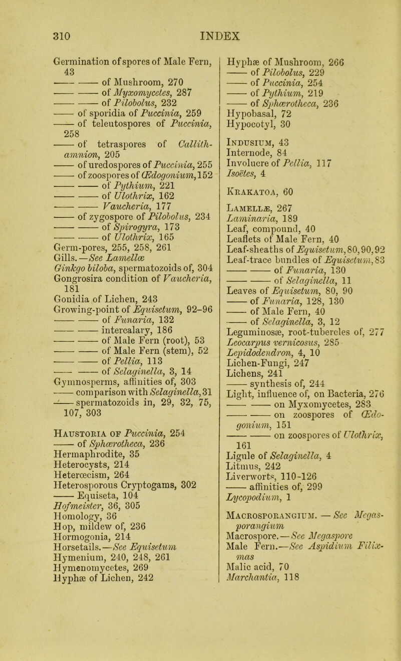 Germination of spores of Male Fern, 43 of Mushroom, 270 • of Myxomycctes, 287 of Pilobolus, 232 of sporidia of Puccinia, 259 of teleutospores of Puccinia, 258 of tetraspores of Callith- amnion, 205 of uredospores of Puccinia, 255 ——- of zoospores of (Edogonium, 152 of Pythium, 221 • of Ulothrix, 162 Vaucheria, 177 • of zygospore of Pilobolus, 234 of Spirogyra, 173 of Ulotlirix, 165 Germ-pores, 255, 258, 261 Gills. —See Lamellce Ginlcgo biloba, spermatozoids of, 304 Gongrosira condition of Vaucheria, 181 Gonidia of Lichen, 243 Growing-point of Equisetum, 92-96 of Funaria, 132 intercalary, 186 of Male Fern (root), 53 of Male Fern (stem), 52 of Pellia, 113 of Sclaginella, 3, 14 Gymnosperms, affinities of, 303 comparison with Selaginella, 31 — spermatozoids in, 29, 32, 75, 107, 303 Haustoria of Puccinia, 254 of Sphcerotheca, 236 Hermaphrodite, 35 Heterocysts, 214 Heteroecism, 264 Heterosporous Cryptogams, 302 Equiseta, 104 Eofmeister, 36, 305 Homology, 36 Hop, mildew of, 236 Hormogonia, 214 Horsetails. —See Equisetum Hymenium, 210, 248, 261 Hymenomycetes, 269 Hyphae of Lichen, 242 Hyphse of Mushroom, 266 of Pilobolus, 229 of Puccinia, 254 of Pythium, 219 of Sphcerotheca, 236 Hypobasal, 72 Hypocotyl, 30 Indusium, 43 Internode, 84 Involucre of Pellia, 117 Isoetes, 4 Krakatoa, 60 Lamella, 267 Laminaria, 189 Leaf, compound, 40 Leaflets of Male Fern, 40 Leaf-sheaths of Equisetum, 80,90,9 Leaf-trace bundles of Ecquisctum,8 of Funaria, 130 of Selaginella, 11 Leaves of Equisetum, 80, 90 of Funaria, 128, 130 of Male Fern, 40 of Sclaginella, 3, 12 Leguminosse, root-tubercles of, 277 Leocarqms vernicosus, 285 Lepidodcndron, 4, 10 Lichen-Fungi, 247 Lichens, 241 synthesis of, 244 Light, influence of, on Bacteria, 276 on Myxomycetes, 283 on zoospores of (Edo- gonium, 151 on zoospores of Ulothrix, 161 Ligule of Selaginella, 4 Litmus, 242 Liverworts, 110-126 affinities of, 299 Lycopodmm, 1 Macrosporangium. — See Megas- porangium Macrospore. — Sec Megaspore Male Fern.—Sec Aspidium Filix- mas Malic acid, 70 Marchantia, 118 CO lo
