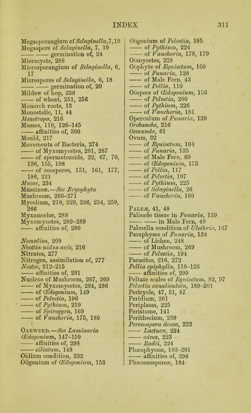 Megasporangium of Selaginella, 7,19 Megaspore of Selaginella, 7, 19 germination of, 24 Microcysts, 288 Microsporangium of Selaginella, 6, 17 Microspores of Selaginella, 6, 18 germination of, 20 Mildew of hop, 236 of wheat, 251, 256 Monarch roots, 13 Monostelic, 11, 44 Monotropa, 216 Mosses, 110, 126-145 affinities of, 300 Mould, 217 Movements of Bacteria, 274 of Myxomycetes, 281, 287 of spermatozoids, 22, 67, 70, 136, 155, 198 * of zoospores, 151, 161, 177, 186, 221 Mucor, 234 Muscinese.—See Bryophyta Mushroom, 266-271 Mycelium, 219, 229, 236, 254, 259, 266 Myxamoebse, 288 Myxomycetes, 280-289 affinities of, 290 Nemalion, 209 Neottia nidus-avis, 216 Nitrates, 277 Nitrogen, assimilation of, 277 Nostoc, 212-215 affinities of, 291 Nucleus of Mushroom, 267, 269 ■ of Myxomycetes, 284, 286 of CEdogonium, 149 of Pelvetia, 196 • of Pythium, 219 of Spirogyra, 169 of Vaucheria, 175, 180 Oatiweed. —See Laminaria CEdogonium, 147-159 affinities of, 298 ■ ciliatum, 148 Oidium condition, 232 Oogonium of Qddogonium, 153 Oogonium of Pelvetia, 195 of Pythium, 224 of Vaucheria, 178, 179 Oomycetes, 228 Oophyte of Equisctum, 100 of Funaria, 128 of Male Fern, 43 of Pellia, 110 Oospore of CEdogonium, 156 of Pelvetia, 200 of Pythium, 226 of Vaucheria, 181 Operculum of Funaria, 139 Orobanche, 216 Osmunda, 61 Ovum, 32 of Equisetum, 104 of Funaria, 135 of Male Fern, 69 of CEdogonium, 153 of Pellia, 117 of Pelvetia, 197 of Pythium, 225 of Selaginella, 26 of Vaiccheria, 180 Pale.®, 41, 48 Palisade tissue in Funaria, 139 in Male Fern, 49 Palmella condition of Ulothrix, 167 Paraphyses of Funaria,. 134 of Lichen, 248 of Mushroom, 269 of Pelvetia, 194 Parasites, 216, 272 Pellia epiphylla, 110-126 affinities of, 299 Peltate scales of Equisetum, 82, 97 Pelvetia canaliculata, 189-201 Pericycle, 47, 51, 87 Peridium, 261 Periplasm, 225 Peristome, 141 Perithecium, 239 Pcronospora densa, 223 Lactucai, 224 nivea, 223 Padii, 224 Phseophyceoe, 183-201 affinities of, 296 Phrcozoosporere, 184'