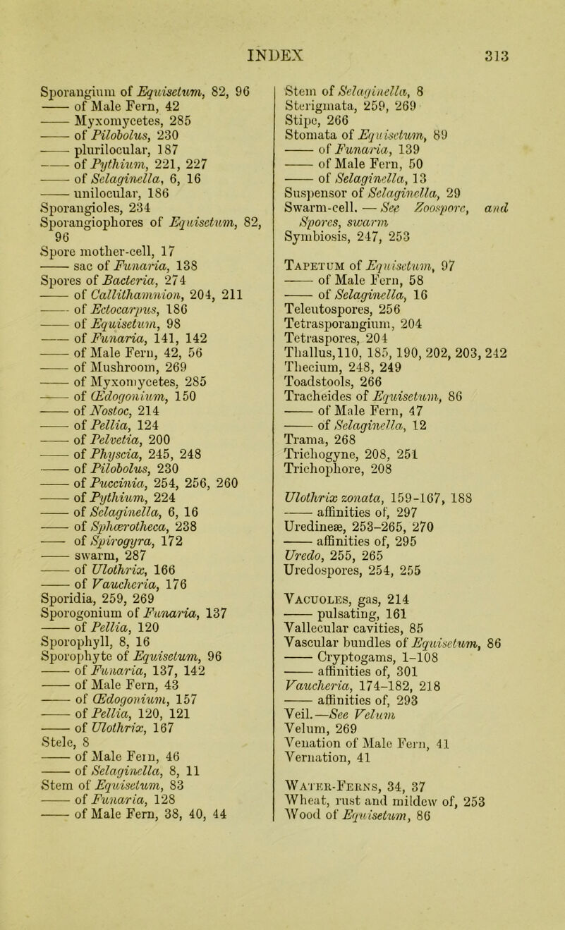 Sporangium of Equisetum, 82, 96 of Male Fern, 42 Myxomycetes, 285 of Pilobolus, 230 plurilocular, 187 of Pythium, 221, 227 of Selaginella, 6, 16 unilocular, 186 Sporangioles, 234 Sporangiophores of Equisetum, 82, 96 Spore mother-cell, 17 sac of Funaria, 13S Spores of Bacteria, 27 4 of Callithamnion, 204, 211 of Ectocarpus, 186 of Equisetum, 98 —— of Funaria, 141, 142 of Male Fern, 42, 56 of Mushroom, 269 of Myxomycetes, 285 of (Edogonium, 150 of Nostoc, 214 -—- of Pellia, 124 of Pelvetia, 200 of Physcia, 245, 248 of Pilobolus, 230 - of Puccinia, 254, 256, 260 of Pythium, 224 of Selaginella, 6, 16 -—- of Sphoerotheea, 238 of Spirogyra, 172 swarm, 287 of Ulothrix, 166 of Vauchcria, 176 Sporidia, 259, 269 Sporogonium of Funaria, 137 of Pellia, 120 Sporophyll, 8, 16 Sporophyte of Equisetum, 96 of Funaria, 137, 142 of Male Fern, 43 of (Edogonium, 157 of Pellia, 120, 121 of Ulothrix, 167 Stele, 8 of Male Fein, 46 of Selaginella, 8, 11 Stem of Equisetum, 83 of Funaria, 128 of Male Fern, 38, 40, 44 Stem of Selaginella, 8 Sterigmata, 259, 269 Stipe, 266 Stomata of Equisetum, 89 of Funaria, 139 of Male Fern, 50 of Selaginella, 13 Suspensor of Selaginella, 29 Swarm-cell. — Sea- Zoospore, and Spores, swarm Symbiosis, 247, 253 Tapetum of Equisetum, 97 of Male Fern, 58 of Selaginella, 16 Teleutospores, 256 Tetrasporangium, 204 Tetraspores, 204 Thallus,110, 185, 190, 202, 203, 242 Thecium, 248, 249 Toadstools, 266 Tracheides of Equisetum, 86 of Male Fern, 47 of Selaginella, 12 Tram a, 268 Tricliogyne, 208, 251 Trichophore, 208 Ulothrix zonata, 159-167, 188 affinities of, 297 Uredinese, 253-265, 270 affinities of, 295 Uredo, 255, 265 Uredospores, 254, 255 Vacuoles, gas, 214 pulsating, 161 Vallecular cavities, 85 Vascular bundles of Equisetum, 86 Cryptogams, 1-108 affinities of, 301 Vaucheria, 174-182, 218 affinities of, 293 Veil.—See Velum Velum, 269 Agnation of Male Fern, 41 Vernation, 41 Water-Ferns, 34, 37 Wheat, rust and mildew of, 253 Wood of Equisetum, 86