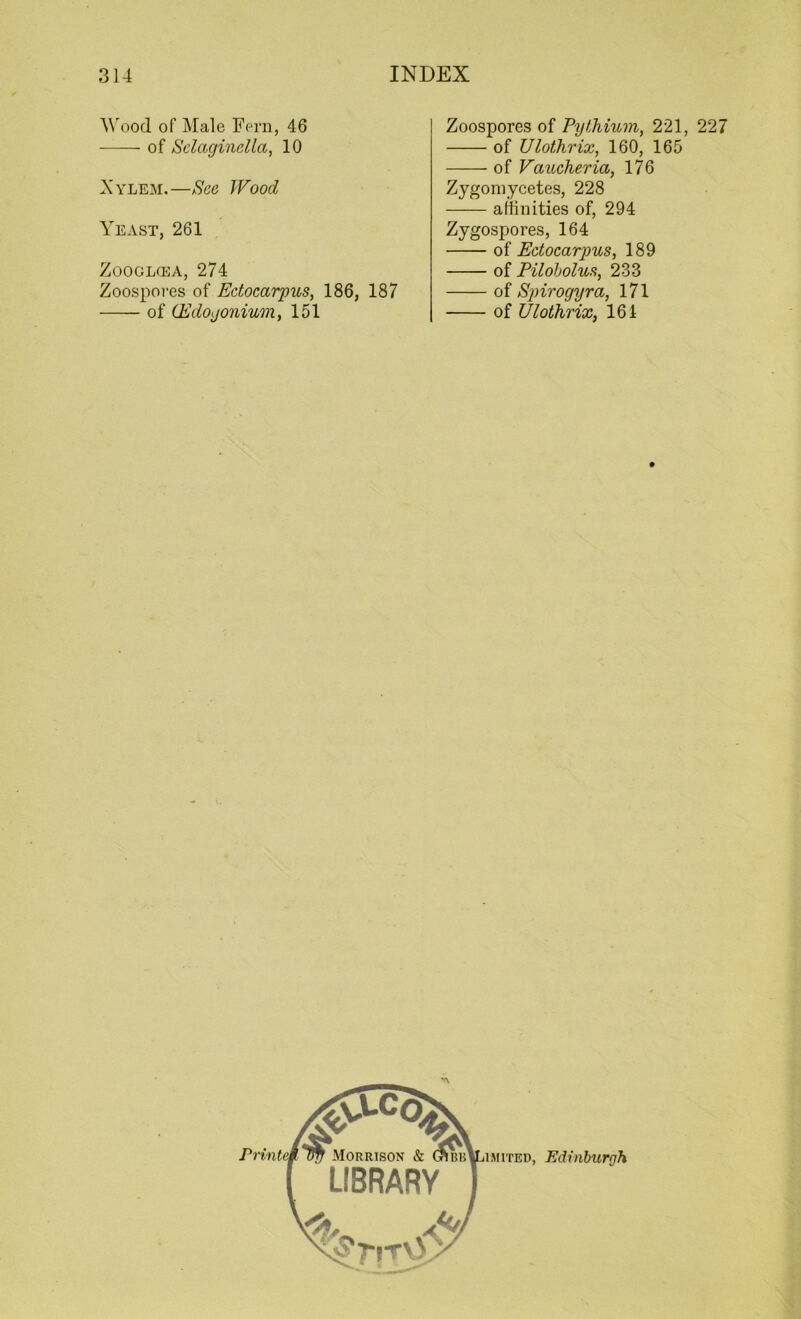Wood of Male Fern, 46 of Selaginellct, 10 Xylem.—See Wood Yeast, 261 Zooglcea, 274 Zoospoi'es of Edocarpus, 186, 187 of (Edogonium, 151 Zoospores of Pythium, 221, 227 of Ulothrix, 160, 165 of Vaucheria, 176 Zygomycetes, 228 affinities of, 294 Zygospores, 164 of Edocarpus, 189 of Pilobolus, 233 of Spirogyra, 171 of Ulothrix, 164