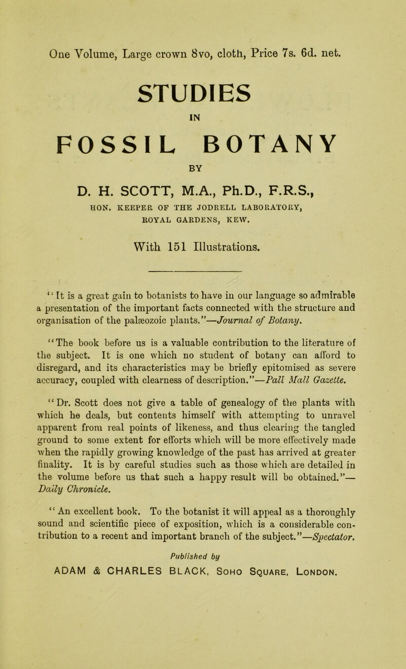 One Volume, Large crown 8vo, cloth, Price 7s. 6d. net. STUDIES IN FOSSIL BOTANY BY D. H. SCOTT, M.A., Ph.D., F.R.S., HON. KEEPER OF THE JODRELL LABORATORY, ROYAL GARDENS, KEW. With 151 Illustrations. “ It is a great gain to botanists to have in our language so admirable a presentation of the important facts connected with the structure and organisation of the palaeozoic plants.”—Journal of Botany. “The book before us is a valuable contribution to the literature of the subject. It is one which no student of botany can afford to disregard, and its characteristics may be briefly epitomised as severe accuracy, coupled with clearness of description.”—Pall Mall Gazette. “Dr. Scott does not give a table of genealogy of the plants with which he deals, but contents himself with attempting to unravel apparent from real points of likeness, and thus clearing the tangled ground to some extent for efforts which will be more effectively made when the rapidly growing knowledge of the past has arrived at greater finality. It is by careful studies such as those which are detailed in the volume before us that such a happy result will be obtained.”— Dally Chronicle. “ An excellent book. To the botanist it will appeal as a thoroughly sound and scientific piece of exposition, which is a considerable con- tribution to a recent and important branch of the subject.”—Spectator. Published by