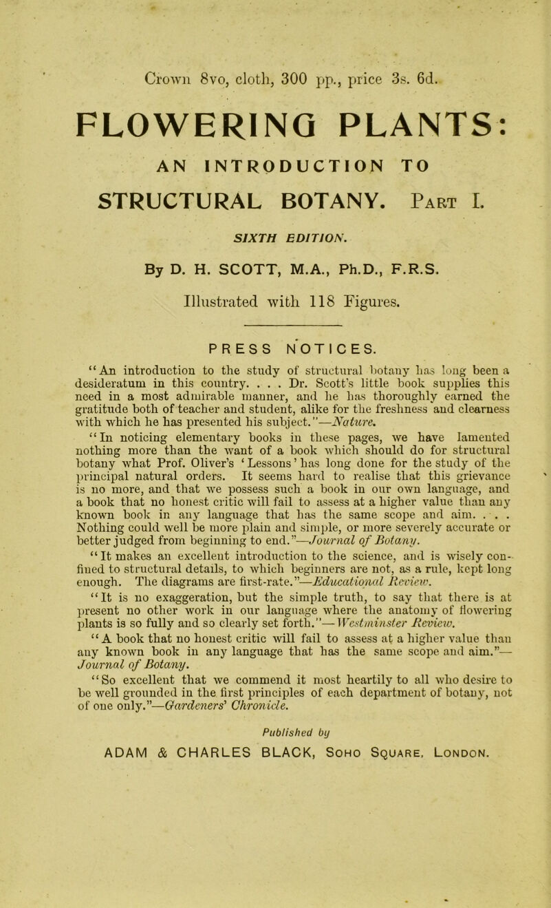 Crown 8vo, cloth, 300 pp., price 3s. 6d. FLOWERING PLANTS: AN INTRODUCTION TO STRUCTURAL BOTANY. Part L SIXTH EDITION. By D. H. SCOTT, M.A., Ph.D., F.R.S. Illustrated with 118 Figures. PRESS NOTICES. “An introduction to the study of structural botany has long been a desideratum in this country. . . . Dr. Scott’s little book supplies this need in a most admirable manner, and he has thoroughly earned the gratitude both of teacher and student, alike for the freshness and clearness with which he has presented his subject.”—Nature. “In noticing elementary books in these pages, we have lamented nothing more than the want of a book which should do for structural botany what Prof. Oliver’s ‘ Lessons ’ has long done for the study of the principal natural orders. It seems hard to realise that this grievance is no more, and that we possess such a book in our own language, and a book that no honest critic will fail to assess at a higher value than any known book in any language that has the same scope and aim. ... Nothing could well be more plain and simple, or more severely accurate or better judged from beginning to end.”—Journal of Botany. “ It makes an excellent introduction to the science, and is wisely con- fined to structural details, to which beginners are not, as a rule, kept long enough. The diagrams are first-rate.”—Educational Review. “It is no exaggeration, but the simple truth, to say that there is at present no other work in our language where the anatomy of flowering plants is so fully and so clearly set forth.”—Westminster Review. “A book that no honest critic will fail to assess at a higher value than any known book in any language that has the same scope and aim.”— Journal of Botany. “So excellent that we commend it most heartily to all who desire to be well grounded in the first principles of each department of botany, not of one only.”—Gardeners' Chronicle. Published by