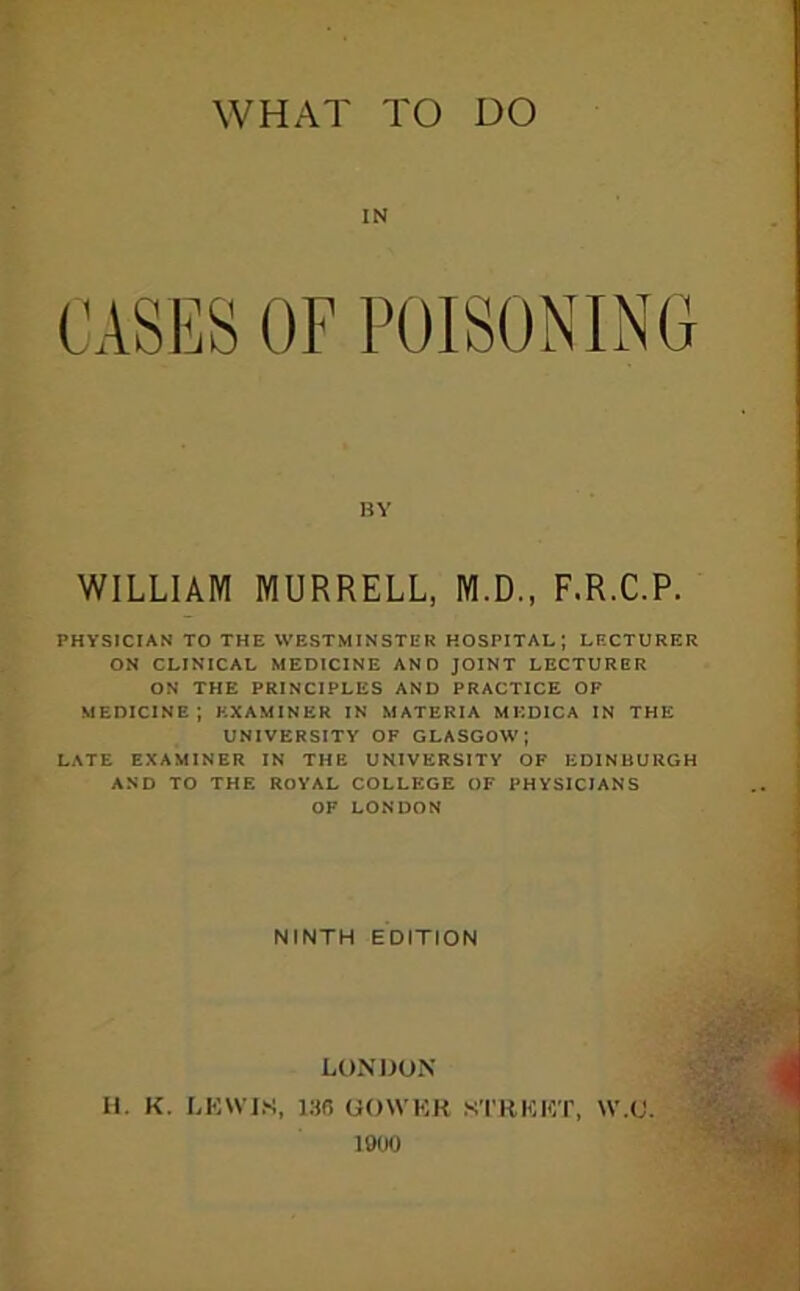IN CASI^S OF POISONING BY WILLIAM MURRELL, M.D., F.R.C.P. PHYSICIAN TO THE WESTMINSTER HOSPITAL; LFXTURER ON CLINICAL MEDICINE AND JOINT LECTURER ON THE PRINCIPLES AND PRACTICE OF MEDICINE; EXAMINER IN MATERIA MKDICA IN THE UNIVERSITY OF GLASGOW; LATE EXAMINER IN THE UNIVERSITY OF EDINBURGH AND TO THE ROYAL COLLEGE OF PHYSICIANS OF LONDON NINTH EDITION LONDON II. K. LKWIS, 136 OOWKR STKKKT, \V.(J. 1900