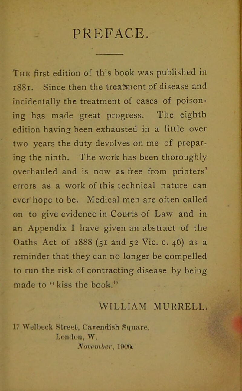 PREFACE. The first edition of this book was published in i88i. Since then the treaCnient of disease and incidentally the treatment of cases of poison- ing has made great progress. The eighth edition having been exhausted in a little over two years the duty devolves on me of prepar- ing the ninth. The work has been thoroughly overhauled and is now as free from printers’ errors as a work of this technical nature can ever hope to be. Medical men are often called on to give evidence in Courts of Law and in an Appendix I have given an abstract of the Oaths Act of i888 (51 and 52 Vic. c. 46) as a reminder that they can no longer be compelled to run the risk of contracting disease by being made to “ kiss the book.” WILLIAM MUKRELL. 17 Welbeck .Street, (Jarendlsh .Square, Loiiflon, W. .\mtemher, lHU(k