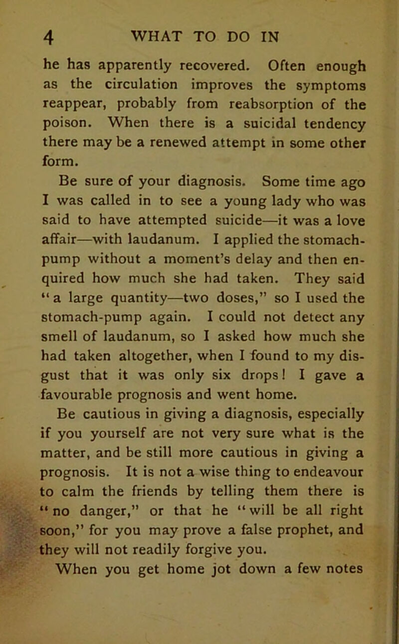 he has apparently recovered. Often enough as the circulation improves the symptoms reappear, probably from reabsorption of the poison. When there is a suicidal tendency there may be a renewed attempt in some other form. Be sure of your diagnosis. Some time ago I was called in to see a young lady who was said to have attempted suicide—it was a love affair—with laudanum. I applied the stomach- pump without a moment’s delay and then en- quired how much she had taken. They said “ a large quantity—two doses,” so I used the stomach-pump again. I could not detect any smell of laudanum, so I asked how much she had taken altogether, when I found to my dis- gust that it was only six drops! I gave a favourable prognosis and went home. Be cautious in giving a diagnosis, especially if you yourself are not very sure what is the matter, and be still more cautious in giving a prognosis. It is not a wise thing to endeavour to calm the friends by telling them there is “no danger,” or that he “will be all right soon,” for you may prove a false prophet, and they will not readily forgive you. When you get home jot down a few notes