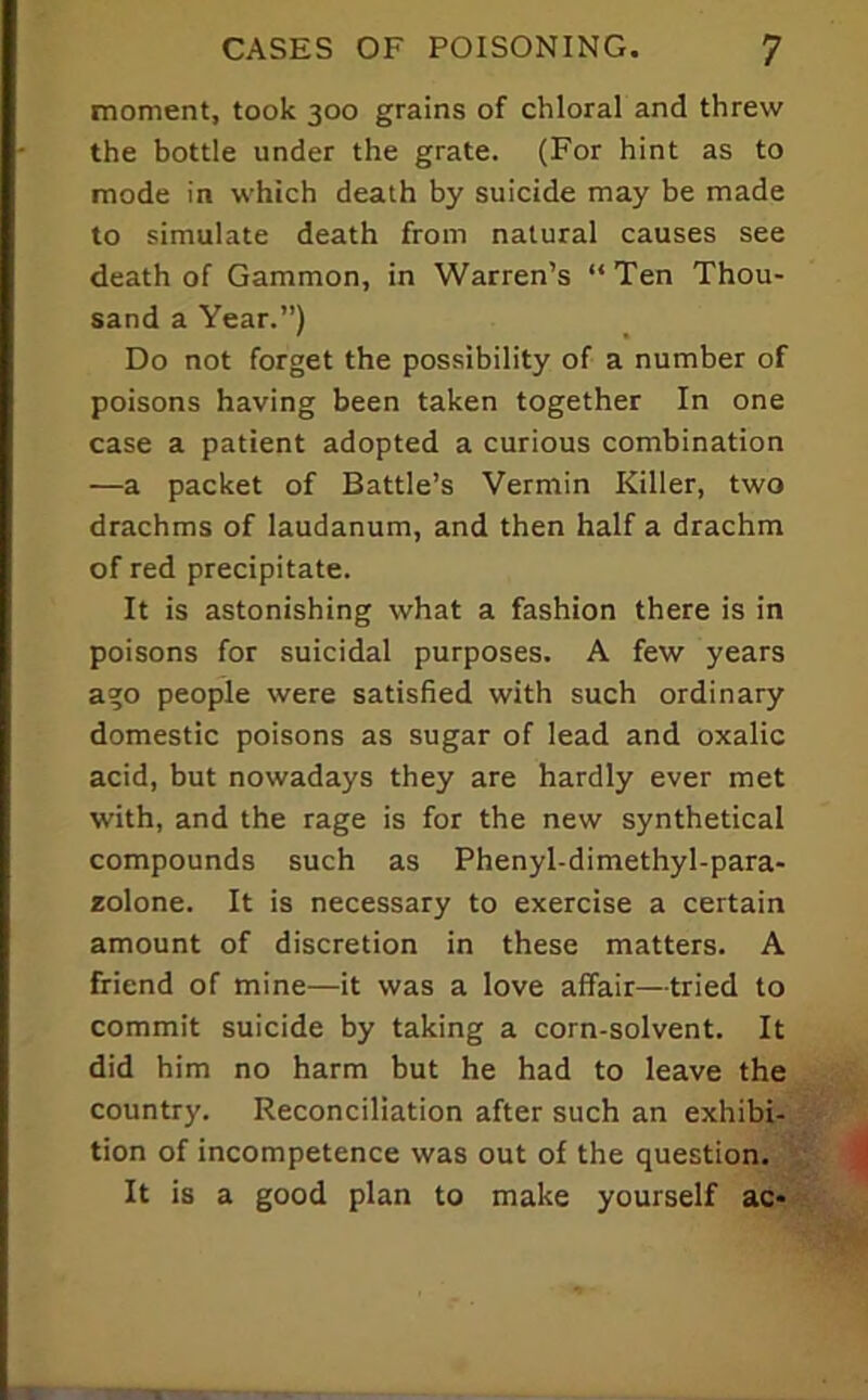 moment, took 300 grains of chloral and threw the bottle under the grate. (For hint as to mode in which death by suicide may be made to simulate death from natural causes see death of Gammon, in Warren’s “Ten Thou- sand a Year.”) Do not forget the possibility of a number of poisons having been taken together In one case a patient adopted a curious combination —a packet of Battle’s Vermin Killer, two drachms of laudanum, and then half a drachm of red precipitate. It is astonishing what a fashion there is in poisons for suicidal purposes. A few years ago people were satisfied with such ordinary domestic poisons as sugar of lead and oxalic acid, but nowadays they are hardly ever met with, and the rage is for the new synthetical compounds such as Phenyl-dimethyl-para- zolone. It is necessary to exercise a certain amount of discretion in these matters. A friend of mine—it was a love affair—tried to commit suicide by taking a corn-solvent. It did him no harm but he had to leave the country. Reconciliation after such an exhibi- ' tion of incompetence was out of the question, It is a good plan to make yourself ac»^.