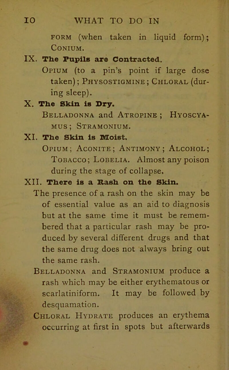 FORM (when taken in liquid form); CONIUM. IX. The Pupils are Contracted. Opium (to a pin’s point if large dose taken); Physostigmine; Chloral (dur- ing sleep). X. The Skin is Dry. Belladonna and Atropine ; Hyoscya- Mus; Stramonium. XI. The Skin is Moist. Opium; Aconite; Antimony; Alcohol; Tobacco; Lobelia. Almost any poison during the stage of collapse. XII. There is a Rash on the Skin. The presence of a rash on the skin may be of essential value as an aid to diagnosis but at the same time it must be remem- bered that a particular rash may be pro- duced by several different drugs and that the same drug does not always bring out the same rash. Belladonna and Stramonium produce a rash which may be either erythematous or scarlatiniform. It may be followed by desquamation. Chloral Hydrate produces an erythema occurring at first in spots but afterwards