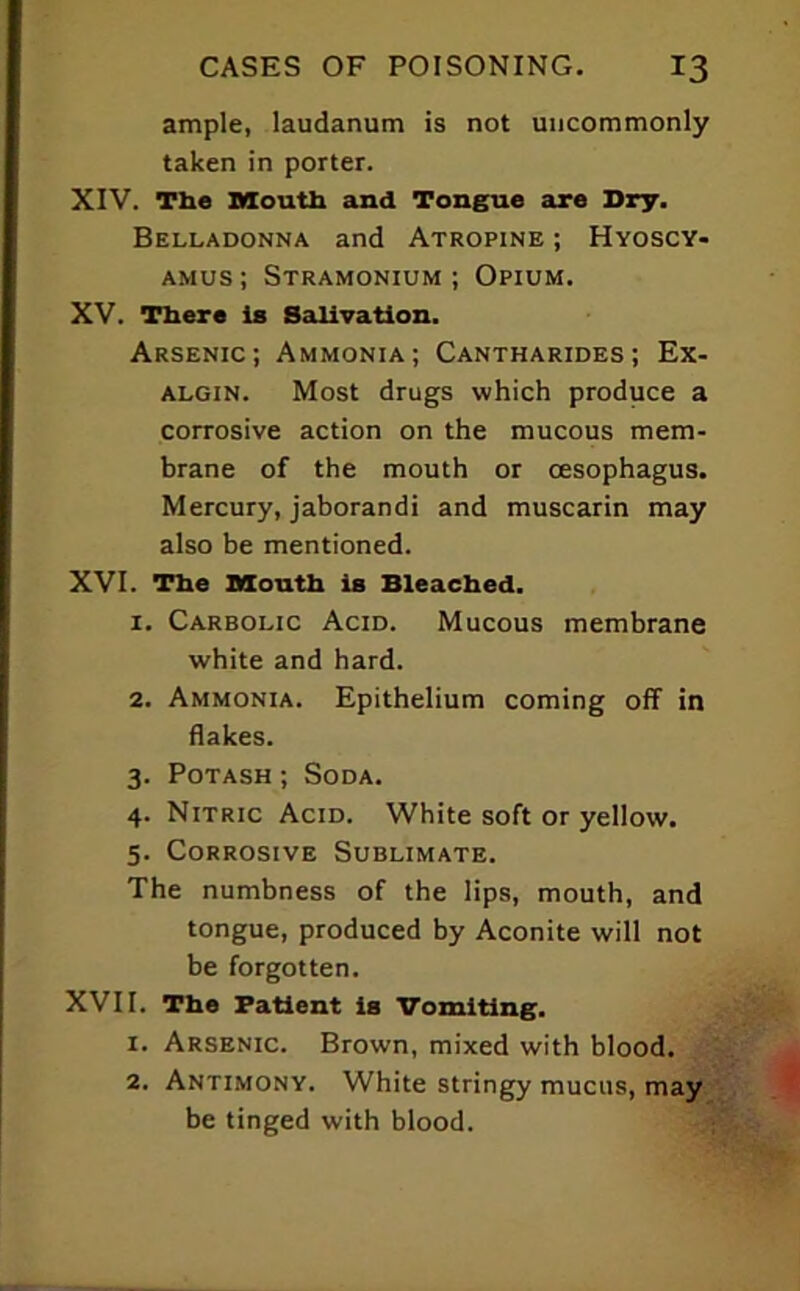 ample, laudanum is not uncommonly taken in porter. XIV. The Mouth and Tongue are Dry. Belladonna and Atropine ; Hyoscy- AMus; Stramonium ; Opium. XV. There is Salivation. Arsenic; Ammonia; Cantharides ; Ex- algin. Most drugs which produce a corrosive action on the mucous mem- brane of the mouth or oesophagus. Mercury, jaborandi and muscarin may also be mentioned. XVI. The Mouth is Bleached. 1. Carbolic Acid. Mucous membrane white and hard. 2. Ammonia. Epithelium coming off in flakes. 3. Potash ; Soda. 4. Nitric Acid. White soft or yellow. 5. Corrosive Sublimate. The numbness of the lips, mouth, and tongue, produced by Aconite will not be forgotten. XVII. The Patient is Vomiting. 1. Arsenic. Brown, mixed with blood. 2. Antimony. White stringy mucus, may be tinged with blood.