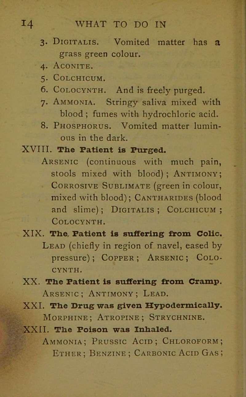 3. Digitalis. Vomited matter has a grass green colour. 4. Aconite. 5. COLCHICUM. 6. CoLOCYNTH. And is freely purged. 7. Ammonia. Stringy saliva mixed with blood ; fumes with hydrochloric acid. 8. Phosphorus. Vomited matter lumin- ous in the dark. XVIII. The Patient is Purgecl. Arsenic (continuous with much pain, stools mixed with blood); Antimony; Corrosive Sublimate (green in colour, mixed with blood); Cantharides (blood and slime); Digitalis ; Colchicum ; COLOCYNTH. XIX. The, Patient is suffering from Colic, Lead (chiefly in region of navel, eased by pressure); Copper ; Arsenic ; Colo- CYNTH. XX. The Patient is suffering from Cramp. Arsenic; Antimony; Lead. XXL The Drag was given Hypodermically. Morphine; Atropine; Strychnine. XXII. The Poison was Inhaled. Ammonia; Prussic Acid; Chloroform; Ether ; Benzine ; Carbonic Acid Gas ;