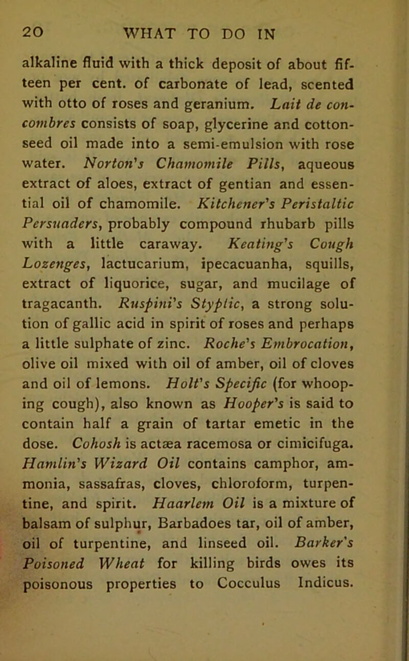 alkaline fluid with a thick deposit of about fif- teen per cent, of carbonate of lead, scented with otto of roses and geranium. Lait de con- combres consists of soap, glycerine and cotton- seed oil made into a semi-emulsion with rose water. Norton's Chamomile Pills, aqueous extract of aloes, extract of gentian and essen- tial oil of chamomile. Kitchener's Peristaltic Persuaders, probably compound rhubarb pills with a little caraway. Keating's Cough Lozenges, lactucarium, ipecacuanha, squills, extract of liquorice, sugar, and mucilage of tragacanth. Ruspini's Styptic, a strong solu- tion of gallic acid in spirit of roses and perhaps a little sulphate of zinc. Roche's Embrocation, olive oil mixed with oil of amber, oil of cloves and oil of lemons. Holt's Specific (for whoop- ing cough), also known as Hooper's is said to contain half a grain of tartar emetic in the dose. Cohosh is actaea racemosa or cimicifuga. Hamlin's Wizard Oil contains camphor, am- monia, sassafras, cloves, chloroform, turpen- tine, and spirit. Haarlem Oil is a mixture of balsam of sulphur, Barbadoes tar, oil of amber, oil of turpentine, and linseed oil. Barker's Poisoned Wheat for killing birds owes its poisonous properties to Cocculus Indices.