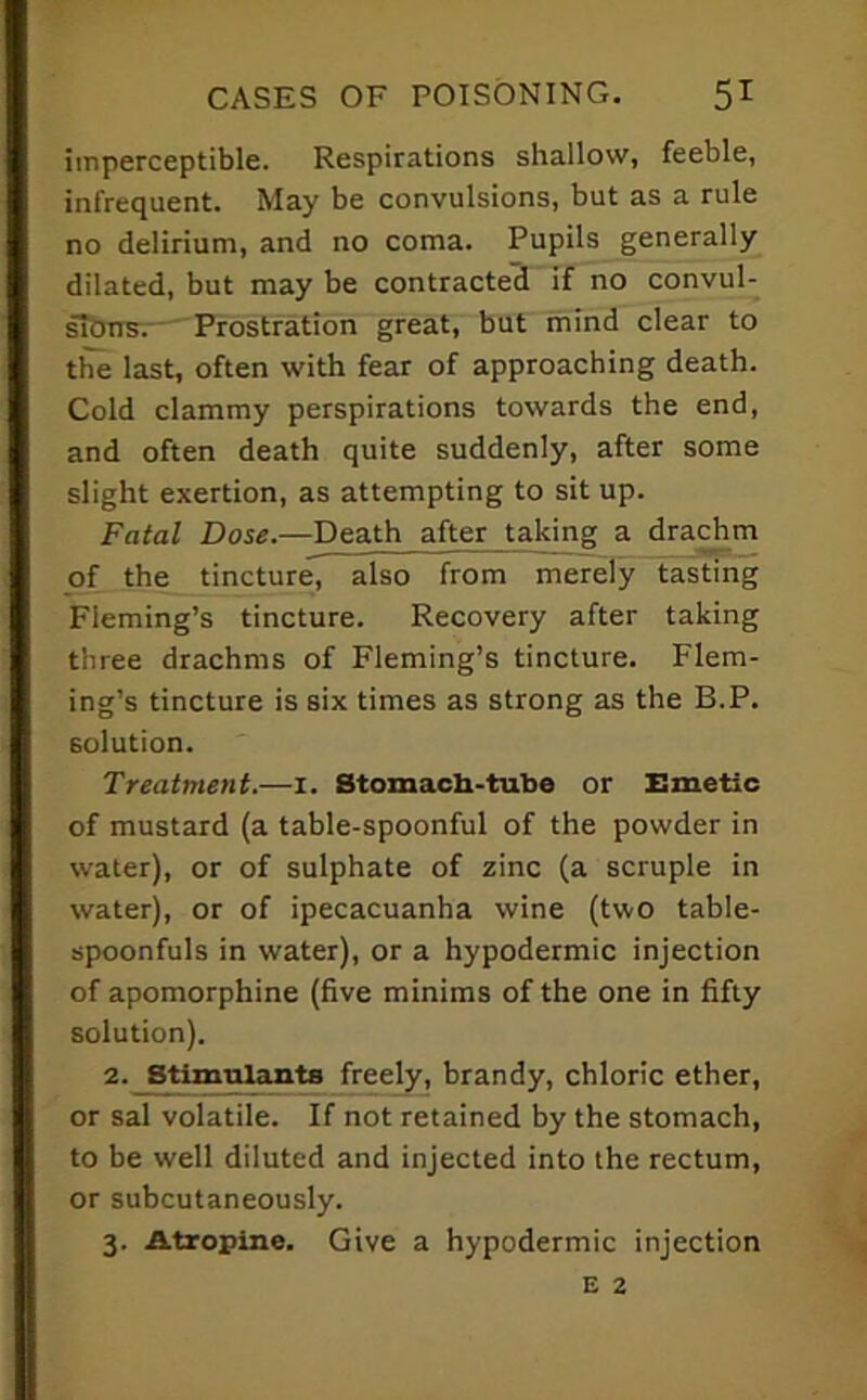 imperceptible. Respirations shallow, feeble, infrequent. May be convulsions, but as a rule no delirium, and no coma. Pupils generally dilated, but may be contracted if no convul- slbns.-' Prostration great, but mind clear to the last, often with fear of approaching death. Cold clammy perspirations towards the end, and often death quite suddenly, after some slight exertion, as attempting to sit up. Fatal Dose.—Death after taking a dra^m of the tincture, also from merely tasting Fleming’s tincture. Recovery after taking three drachms of Fleming’s tincture. Flem- ing’s tincture is six times as strong as the B.P. solution. Treatment.—i. Stomacli-tube or Emetic of mustard (a table-spoonful of the powder in water), or of sulphate of zinc (a scruple in water), or of ipecacuanha wine (two table- spoonfuls in water), or a hypodermic injection of apomorphine (five minims of the one in fifty solution). 2. Stimtaanta freely, brandy, chloric ether, or sal volatile. If not retained by the stomach, to be well diluted and injected into the rectum, or subcutaneously. 3. Atropine. Give a hypodermic injection