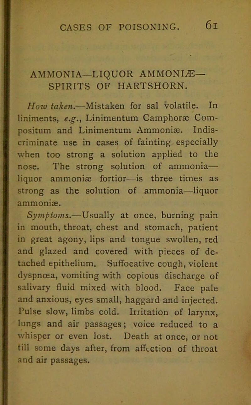 AMMONIA—LIQUOR AMMONITE- SPIRITS OF HARTSHORN. How taken.—Mistaken for sal volatile. In liniments, e.g., Linimentum Camphorte Com- positum and Linimentum Ammonias. Indis- criminate use in cases of fainting especially when too strong a solution applied to the nose. The strong solution of ammonia— liquor ammonias fortior—is three times as strong as the solution of ammonia—liquor ammonias. Symptoms.—Usually at once, burning pain in mouth, throat, chest and stomach, patient in great agony, lips and tongue swollen, red and glazed and covered with pieces of de- tached epithelium. Suffocative cough, violent dyspnoea, vomiting with copious discharge of salivary fluid mixed with blood. Face pale and anxious, eyes small, haggard and injected. Pulse slow, limbs cold. Irritation of larynx, lungs and air passages; voice reduced to a whisper or even lost. Death at once, or not till some days after, from affection of throat and air passages.