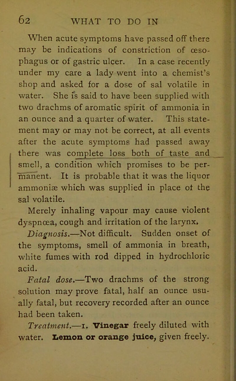 When acute symptoms have passed off there may be indications of constriction of oeso- phagus or of gastric ulcer. In a case recently under my care a lady went into a chemist’s shop and asked for a dose of sal volatile in water. She is said to have been supplied with two drachms of aromatic spirit of ammonia in an ounce and a quarter of water. This state- ment may or may not be correct, at all events after the acute symptoms had passed away there was complete loss both of taste and smell, a condition which promises to be per- rnanent. It is probable that it was the liquor ammonias which was supplied in place of the sal volatile. Merely inhaling vapour may cause violent dyspnoea, cough and irritation of the larynx. Diagnosis.—Not difficult. Sudden onset of the symptoms, smell of ammonia in breath, white fumes with rod dipped in hydrochloric acid. Fatal dose,—Two drachms of the strong solution may prove fatal, half an ounce usu- ally fatal, but recovery recorded after an ounce had been taken. Treatment.—i. Vinegar freely diluted with water. X.emon op orange juice, given freely.