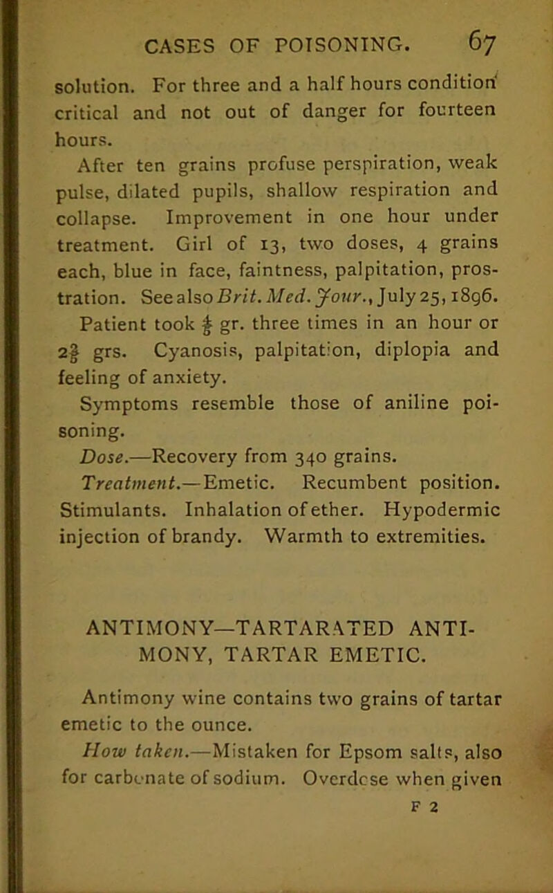 solution. For three and a half hours condition' critical and not out of danger for fourteen hours. After ten grains profuse perspiration, weak pulse, dilated pupils, shallow respiration and collapse. Improvement in one hour under treatment. Girl of 13, two doses, 4 grains each, blue in face, faintness, palpitation, pros- tration. See alsoSnl.A/ed.yottr., July 25,1896. Patient took ^ gr. three times in an hour or 2§ grs. Cyanosis, palpitation, diplopia and feeling of anxiety. Symptoms resemble those of aniline poi- soning. Dose.—Recovery from 340 grains. Treatment.—Emetic. Recumbent position. Stimulants. Inhalation of ether. Hypodermic injection of brandy. Warmth to extremities. ANTIMONY—TARTARATED ANTI- MONY, TARTAR EMETIC. Antimony wine contains two grains of tartar emetic to the ounce. How taken.—Mistaken for Epsom salts, also for carbonate of sodium. Overdcse when given