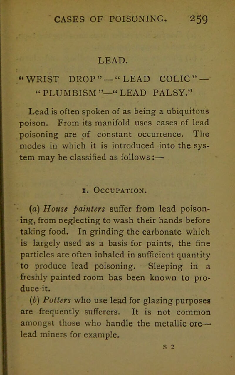 LEAD. “WRIST DROP” —“LEAD COLIC” — “PLUxMBISM”—“LEAD PALSY.” Lead is often spoken of as being a ubiquitous poison. From its manifold uses cases of lead poisoning are pf constant occurrence. The modes in which it is introduced into the sys- tem may be classified as follows :— I. Occupation. (a) House painters suffer from lead poison- ing, from neglecting to wash their hands before taking food. In grinding the carbonate which is largely used as a basis for paints, the fine particles are often inhaled in sufficient quantity to produce lead poisoning. Sleeping in a freshly painted room has been known to pro- duce it. (b) Potters who use lead for glazing purposes are frequently sufferers. It is not common amongst those who handle the metallic ore— lead miners for example. s 2