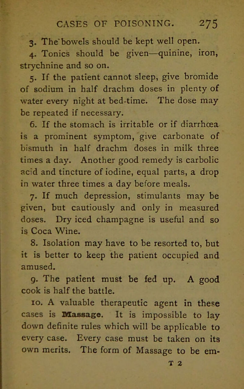 3. The'bowels should be kept well open. 4. Tonics should be given—quinine, iron, strychnine and so on. 5. If the patient cannot sleep, give bromide of sodium in half drachm doses in plenty of water every night at bed-time. The dose may be repeated if necessary. 6. If the stomach is irritable or if diarrhoea is a prominent symptom, give carbonate of bismuth in half drachm doses in milk three times a day. Another good remedy is carbolic acid and tincture of iodine, equal parts, a drop in water three times a day before meals. 7. If much depression, stimulants may be given, but cautiously and only in measured doses. Dry iced champagne is useful and so is Coca Wine. 8. Isolation may have to be resorted to, but it is better to keep the patient occupied and amused. 9. The patient must be fed up. A good cook is half the battle. 10. A valuable therapeutic agent in these cases is Massage. It is impossible to lay down definite rules which will be applicable to every case. Every case must be taken on its own merits. The form of Massage to be em- T 2