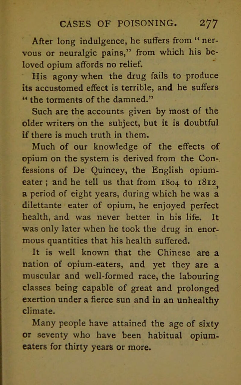 After long indulgence, he suffers from “ ner- vous or neuralgic pains,” from which his be- loved opium affords no relief. His agony when the drug fails to produce its accustomed effect is terrible, and he suffers “ the torments of the damned.” Such are the accounts given by most of the older writers on the subject, but it is doubtful if there is much truth in them. Much of our knowledge of the effects of opium on the system is derived from the Con- fessions of De Quincey, the English opium- eater ; and he tell us that from 1804 to 1812^ a period of eight years, during which he was a dilettante eater of opium, he enjoyed perfect health, and was never better in his life. It was only later when he took the drug in enor- mous quantities that his health suffered. It is well known that the Chinese are a nation of opium-eaters, and yet they are a muscular and well-formed race, the labouring classes being capable of great and prolonged exertion under a fierce sun and in an unhealthy climate. Many people have attained the age of sixty or seventy who have been habitual opium- eaters for thirty years or more.