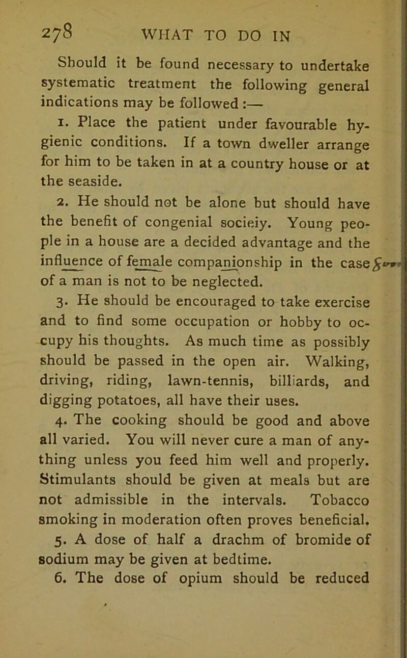 Should it be found necessary to undertake i systematic treatment the following general j indications may be followed :— 1. Place the patient under favourable hy- gienic conditions. If a town dweller arrange for him to be taken in at a country house or at the seaside. 2. He should not be alone but should have the benefit of congenial socieiy. Young peo- ple in a house are a decided advantage and the influence of female companionship in the case^®** of a man is not to be neglected. 3. He should be encouraged to take exercise and to find some occupation or hobby to oc- cupy his thoughts. As much time as possibly should be passed in the open air. Walking, driving, riding, lawn-tennis, billiards, and digging potatoes, all have their uses. 4. The cooking should be good and above all varied. You will never cure a man of any- thing unless you feed him well and properly. Stimulants should be given at meals but are not admissible in the intervals. Tobacco smoking in moderation often proves beneficial. 5. A dose of half a drachm of bromide of sodium may be given at bedtime. 6. The dose of opium should be reduced