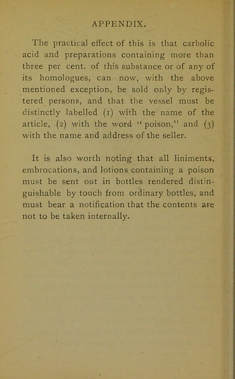 The practical effect of this is that carbolic acid and preparations containing more than three per cent, of this substance or of any of its homologues, can now, with the above mentioned exception, be sold only by regis- tered persons, and that tlie vessel must be distinctly labelled (i) with the name of the article, (2) with the word “ poison,” and (3) with the name and address of the seller. It is also worth noting that all liniments, embrocations, and lotions containing a poison must be sent out in bottles rendered distin- guishable by touch from ordinary bottles, and must bear a notification that the contents are not to be taken internally.