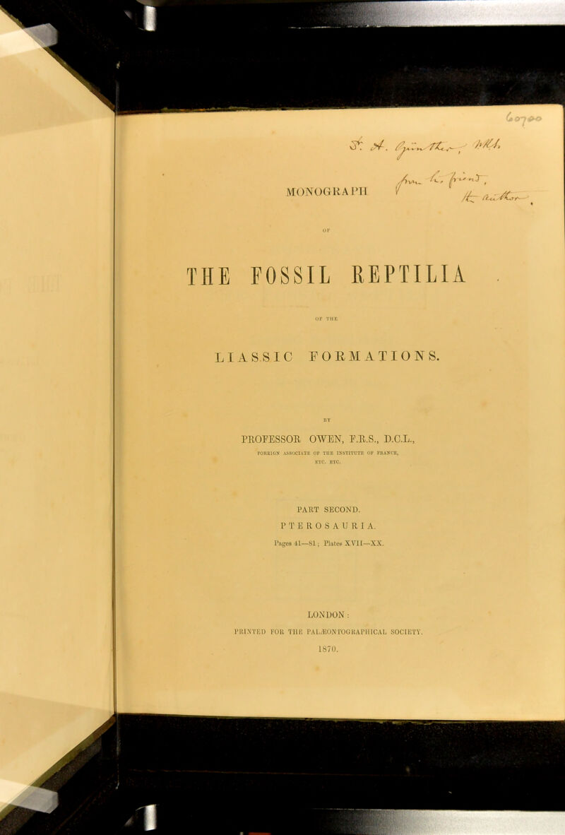 A/€/> MONOGRAPH a 4 y X /)VK. ^ f t ' r, fiu^ZZ THE FOSSIL REPTILIA OF THE LIAS SIC FORMATIONS. PROFESSOR OWEN, F.R.S., D.C.L., FOREIGN ASSOCIATE OF THE INSTITUTE OF FRANCE, ETC. ETC. PART SECOND. PTEROSAURI A. Pages 41—81; Plales XVII—XX. LONDON : PRINTED FOR THE PALjEONTOGRAPHICAL SOCIETY. 1870.