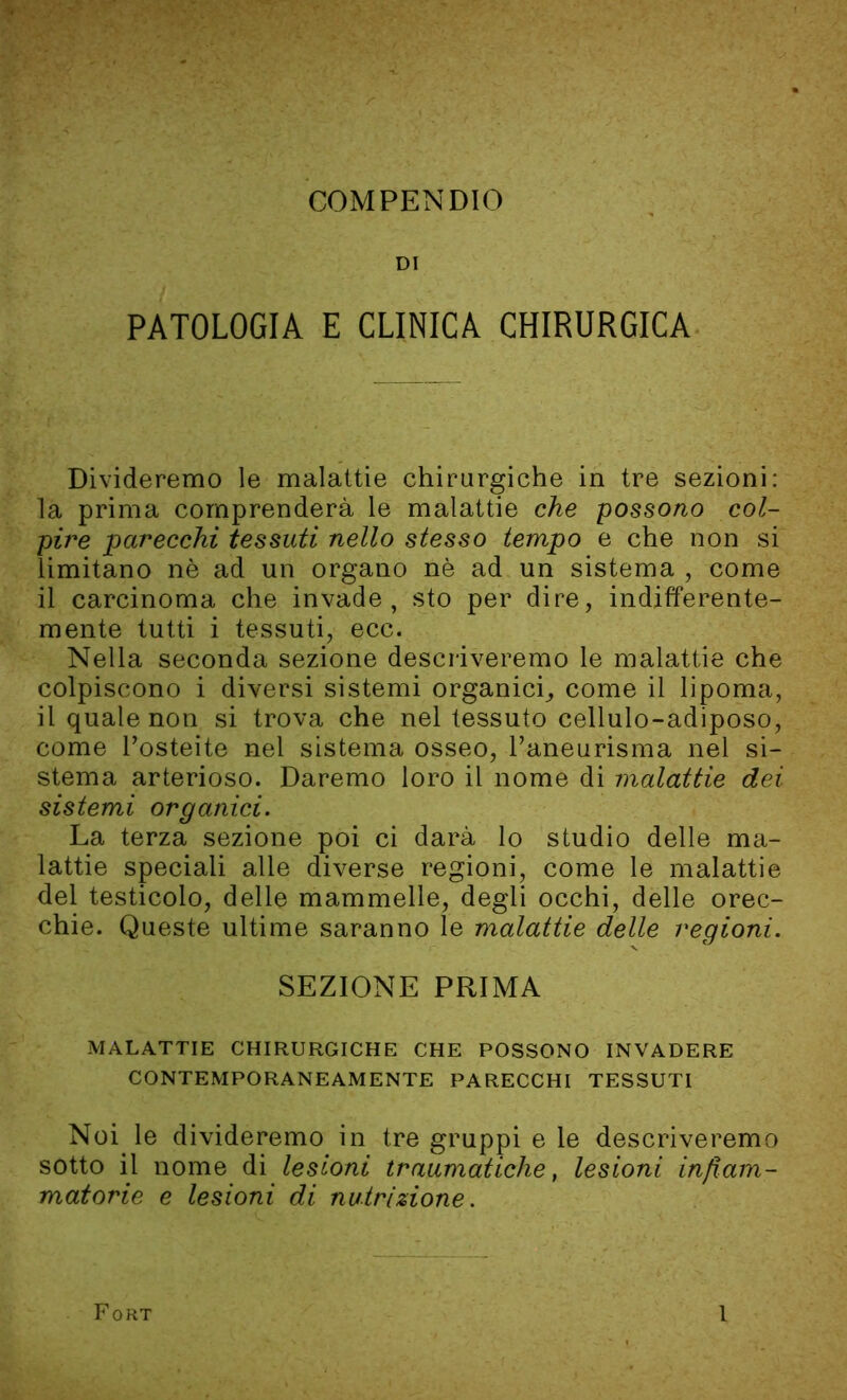 DI PATOLOGIA E CLINICA CHIRURGICA Divideremo le malattie chirurgiche in tre sezioni: la prima comprenderà le malattie che possono col- pire parecchi tessuti nello stesso tempo e che non si limitano nè ad un organo nè ad un sistema , come il carcinoma che invade, sto per dire, indifferente- mente tutti i tessuti, ecc. Nella seconda sezione descriveremo le malattie che colpiscono i diversi sistemi organici, come il lipoma, il quale non si trova che nel tessuto cellulo-adiposo, come l’osteite nel sistema osseo, l’aneurisma nel si- stema arterioso. Daremo loro il nome di malattie dei sistemi organici. La terza sezione poi ci darà lo studio delle ma- lattie speciali alle diverse regioni, come le malattie del testicolo, delle mammelle, degli occhi, delle orec- chie. Queste ultime saranno le malattie delle regioni. SEZIONE PRIMA MALATTIE CHIRURGICHE CHE POSSONO INVADERE CONTEMPORANEAMENTE PARECCHI TESSUTI Noi le divideremo in tre gruppi e le descriveremo sotto il nome di lesioni traumatiche, lesioni infiam- matorie e lesioni di nutrizione. Fort l