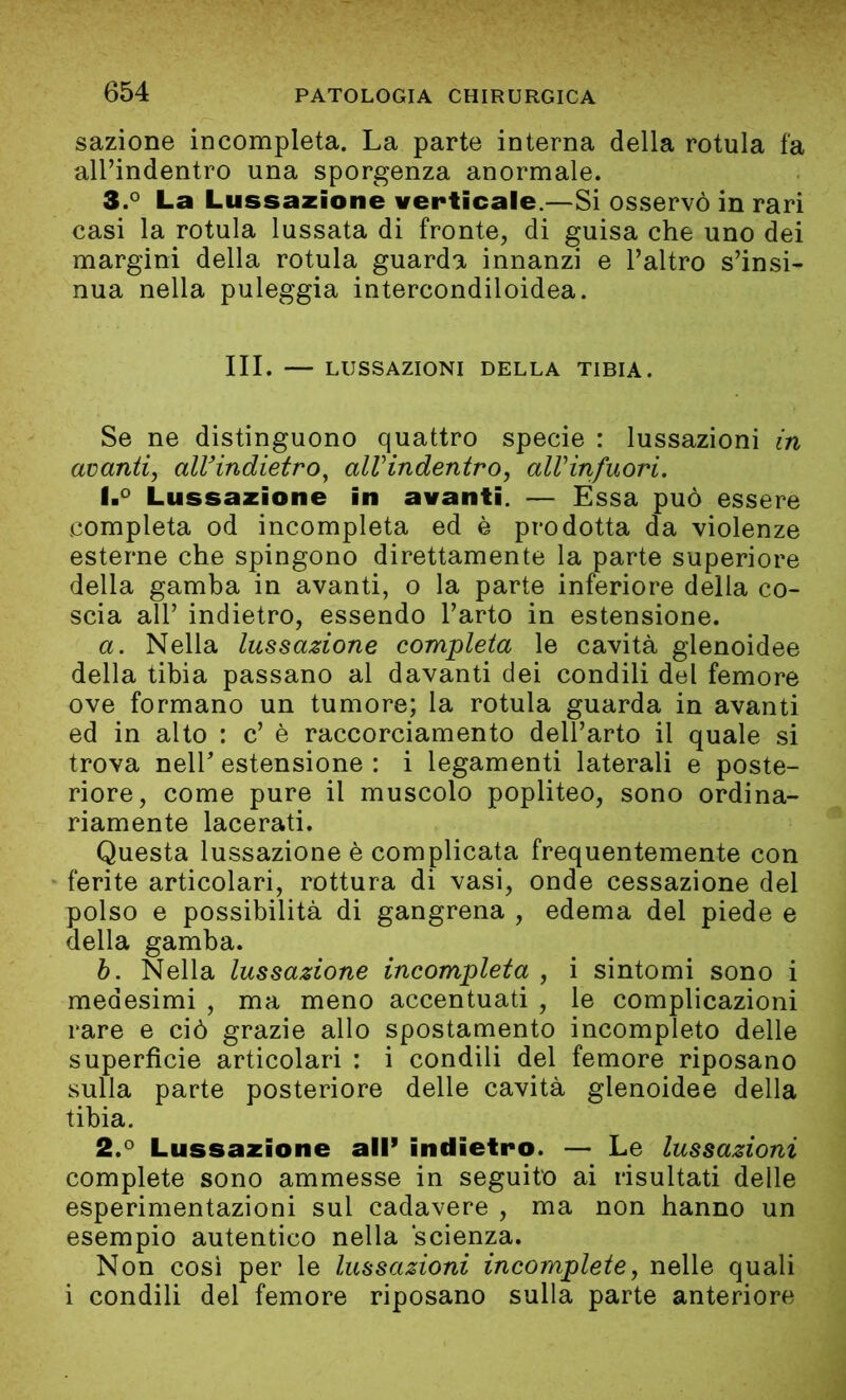 sazione incompleta. La parte interna della rotula fa alPindentro una sporgenza anormale. 3.° La Lussazione verticale.—Si osservò in rari casi la rotula lussata di fronte, di guisa che uno dei margini della rotula guarda innanzi e l’altro s’insi- nua nella puleggia intercondiloidea. III. — LUSSAZIONI DELLA TIBIA. Se ne distinguono quattro specie : lussazioni in avanti, alVindietro, alVindentro, allHnfuori. 1. ° Lussazione in avanti. — Essa può essere completa od incompleta ed è prodotta da violenze esterne che spingono direttamente la parte superiore della gamba in avanti, o la parte inferiore della co- scia all’ indietro, essendo l’arto in estensione. a. Nella lussazione completa le cavità glenoidee della tibia passano al davanti dei condili del femore ove formano un tumore; la rotula guarda in avanti ed in alto : c’ è raccorciamento dell’arto il quale si trova nelP estensione : i legamenti laterali e poste- riore, come pure il muscolo popliteo, sono ordina- riamente lacerati. Questa lussazione è complicata frequentemente con ferite articolari, rottura di vasi, onde cessazione del polso e possibilità di gangrena , edema del piede e della gamba. b. Nella lussazione incompleta , i sintomi sono i medesimi , ma meno accentuati , le complicazioni rare e ciò grazie allo spostamento incompleto delle superfìcie articolari : i condili del femore riposano sulla parte posteriore delle cavità glenoidee della tibia. 2. ° Lussazione all’ indietro. — Le lussazioni complete sono ammesse in seguito ai risultati delle esperimentazioni sul cadavere , ma non hanno un esempio autentico nella scienza. Non così per le lussazioni incomplete, nelle quali i condili del femore riposano sulla parte anteriore