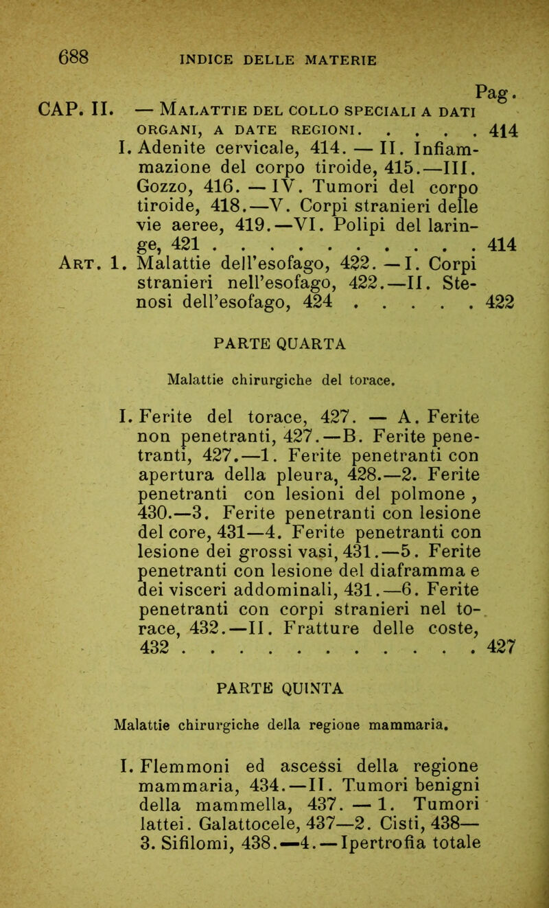 Pag. CAP. II. — Malattie del collo speciali a dati ORGANI, A DATE REGIONI 414 I. Adenite cervicale, 414.—II. Infiam- mazione del corpo tiroide, 415.—III. Gozzo, 416. —IV. Tumori del corpo tiroide, 418.—V. Corpi stranieri delle vie aeree, 419.—VI. Polipi del larin- ge, 421 414 Art. 1. Malattie dell’esofago, 422. — I. Corpi stranieri nell’esofago, 422.—II. Ste- nosi dell’esofago, 424 422 PARTE QUARTA Malattie chirurgiche del torace. I. Ferite del torace, 427. — A. Ferite non penetranti, 427.—B. Ferite pene- tranti, 427.—1. Ferite penetranti con apertura della pleura, 428.—2. Ferite penetranti con lesioni del polmone , 430.—3. Ferite penetranti con lesione del core, 431—4. Ferite penetranti con lesione dei grossi vasi, 431.—5. Ferite penetranti con lesione del diaframma e dei visceri addominali, 431.—6. Ferite penetranti con corpi stranieri nel to- race, 432.—II. Fratture delle coste, 432 427 PARTE QUINTA Malattie chirurgiche della regione mammaria. I. Flemmoni ed ascessi della regione mammaria, 434.—II. Tumori benigni della mammella, 437. — 1. Tumori lattei. Galattocele, 437—2. Cisti, 438— 3. Sifilomi, 438.—4.—-Ipertrofia totale