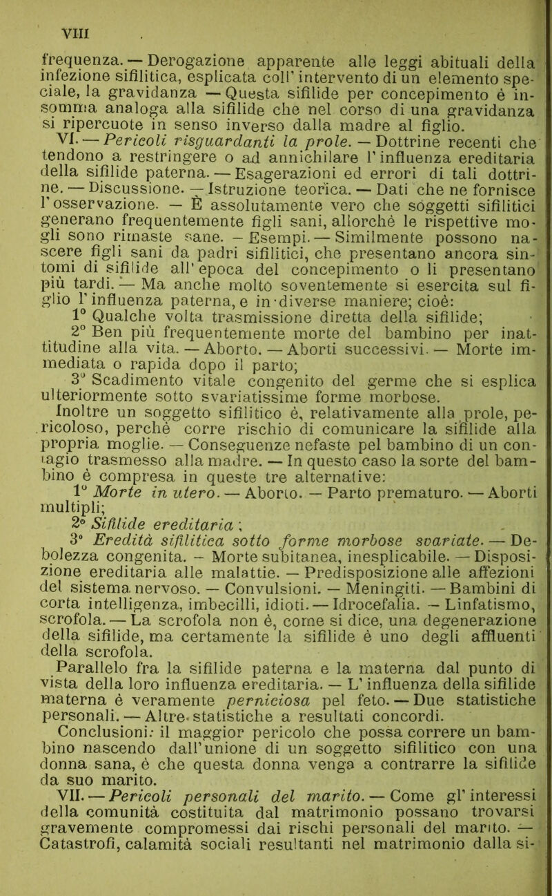 VITI frequenza. — Derogazione apparente alle leggi abituali della infezione sifilitica, esplicata coll’ intervento di un elemento spe- ciale, la gravidanza — Questa sifilide per concepimento è in- somma analoga alla sifilide che nel corso di una gravidanza si ripercuote in senso inverso dalla madre al figlio. VI. — Pericoli riguardanti la prole. — Dottrine recenti che tendono a restringere o ad annichilare l’influenza ereditaria della sifilide paterna. — Esagerazioni ed errori di tali dottri- ne. — Discussione. — Istruzione teorica. — Dati che ne fornisce l’osservazione. — È assolutamente vero che soggetti sifilitici generano frequentemente figli sani, allorché le rispettive mo- gli sono rimaste sane. — Esempi. — Similmente possono na- scere figli sani da padri sifilitici, che presentano ancora sin- tomi di sifìlide all’ epoca del concepimento o li presentano più tardi. — Ma anche molto soventemente si esercita sul fi- glio l’influenza paterna, e in-diverse maniere; cioè: 1° Qualche volta trasmissione diretta della sifilide; 2° Ben più frequentemente morte del bambino per inat- titudine alla vita. — Aborto.—Aborti successivi. — Morte im- mediata o rapida dopo il parto; 3U Scadimento vitale congenito del germe che si esplica ulteriormente sotto svariatissime forme morbose. Inoltre un soggetto sifilitico è, relativamente alla prole, pe- ricoloso, perchè corre rischio di comunicare la sifilide alla propria moglie. — Conseguenze nefaste pel bambino di un con- tagio trasmesso alla madre. — In questo caso la sorte del bam- bino è compresa in queste tre alternative: 1° Morte in utero. — Aborto. — Parto prematuro. — Aborti multipli; 2° Sifilide ereditaria ; 3° Eredità sifilitica sotto forme morbose svariate. — De- bolezza congenita. - Morte subitanea, inesplicabile. — Disposi- zione ereditaria alle malattie. — Predisposizione alle affezioni del sistema nervoso. — Convulsioni. — Meningiti. —Bambini di corta intelligenza, imbecilli, idioti. — Idrocefalia. — Linfatismo, scrofola. — La scrofola non è, come si dice, una degenerazione della sifìlide, ma certamente la sifilide è uno degli affluenti della scrofola. Parallelo fra la sifilide paterna e la materna dal punto di vista della loro influenza ereditaria. — L’influenza della sifilide materna è veramente perniciosa pel feto. — Due statistiche personali. — Altre, statistiche a resultati concordi. Conclusioni: il maggior pericolo che possa correre un bam- bino nascendo dall’unione di un soggetto sifilitico con una donna sana, è che questa donna venga a contrarre la sifilide da suo marito. VII. — Pericoli personali del marito. — Come gl’interessi della comunità costituita dal matrimonio possano trovarsi gravemente compromessi dai rischi personali del marito. — Catastrofi, calamità sociali resultanti nel matrimonio dalla si-