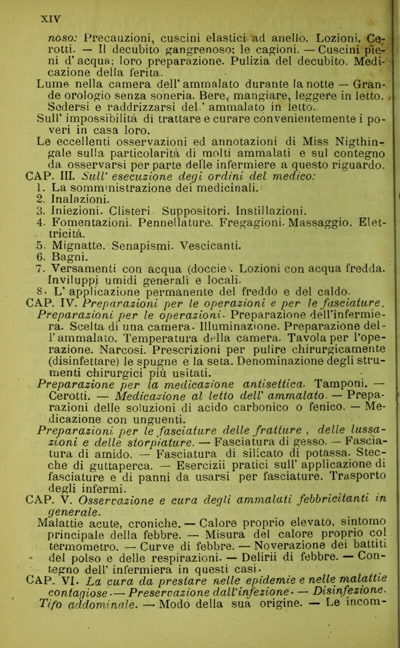 noso: Precauzioni, cuscini elastici ad anello. Lozioni. C$- rotti. — Il decubito gàngrenoso; le cagioni.—Cuscini pie- ni d’acqua; loro preparazione. Pulizia del decubito. Medi- cazione della ferita. Lume nella camera dell'ammalato durante la notte — Gran- de orologio senza soneria. Bere, mangiare, leggere in letto. Sedersi e raddrizzarsi del.’ ammalato in letto. Sull’ impossibilità di trattare e curare convenientemente i po- veri in casa loro. Le eccellenti osservazioni ed annotazioni di Miss Nigthin- gale sulla particolarità di molti ammalati e sul contegno da osservarsi per parte delle infermiere a questo riguardo. CAP. III. Sull’ esecuzione degi ordini del medico: 1. La somministrazione dei medicinali. 2. Inalazioni. 3. Iniezioni. Clisteri Suppositori. Instillazioni. 4. Fomentazioni. Pennellature. Fregagioni. Massaggio. Elet- tricità. 5. Mignatte. Senapismi. Vescicanti. 6. Bagni. 7. Versamenti con acqua (doccie'. Lozioni con acqua fredda. Inviluppi umidi generali e locali. 8- L’ applicazione permanente del freddo e del caldo. CAP. IV. Preparazioni per le operazioni e per le fasciature. Preparazioni per le operazioni. Preparazione dell'infermie- ra. Scelta di una camera. Illuminazione. Preparazione del- l’ammalato. Temperatura della camera. Tavola per l’ope- razione. Narcosi. Prescrizioni per pulire chirurgicamente (disinfettare) le spugne e la seta. Denominazione degli stru- menti chirurgici più usitati. Preparazione per la medicazione antisettica. Tamponi. — Cerotti. — Medicazione al letto dell’ ammalato. — Prepa- razioni delle soluzioni di acido carbonico o fenico. — Me- dicazione con unguenti. Preparazioni per le fasciature delle fratture , delle lussa- zioni e delle storpiature. — Fasciatura di gesso. — Fascia- tura di amido. — Fasciatura di silicato di potassa. Stec- che di guttaperca. — Esercizii pratici sull’ applicazione di fasciature e di panni da usarsi per fasciature. Trasporto degli infermi. CAP. V. Osservazione e cura degli ammalati febbricitanti in generale. Malattie acute, croniche. — Calore proprio elevato, sintomo principale della febbre. — Misura del calore proprio col termometro. — Curve di febbre. — Noverazione dei battiti del polso e delle respirazioni. — Delirii di febbre. — Con- tegno dell’ infermiera in questi casi- CAP. vi. La cura da prestare nelle epidemie e nelle malattie contagiose— Preservazione dall'infezione— Disinfezione. Tifo addominale. — Modo della sua origine. — Le incom-