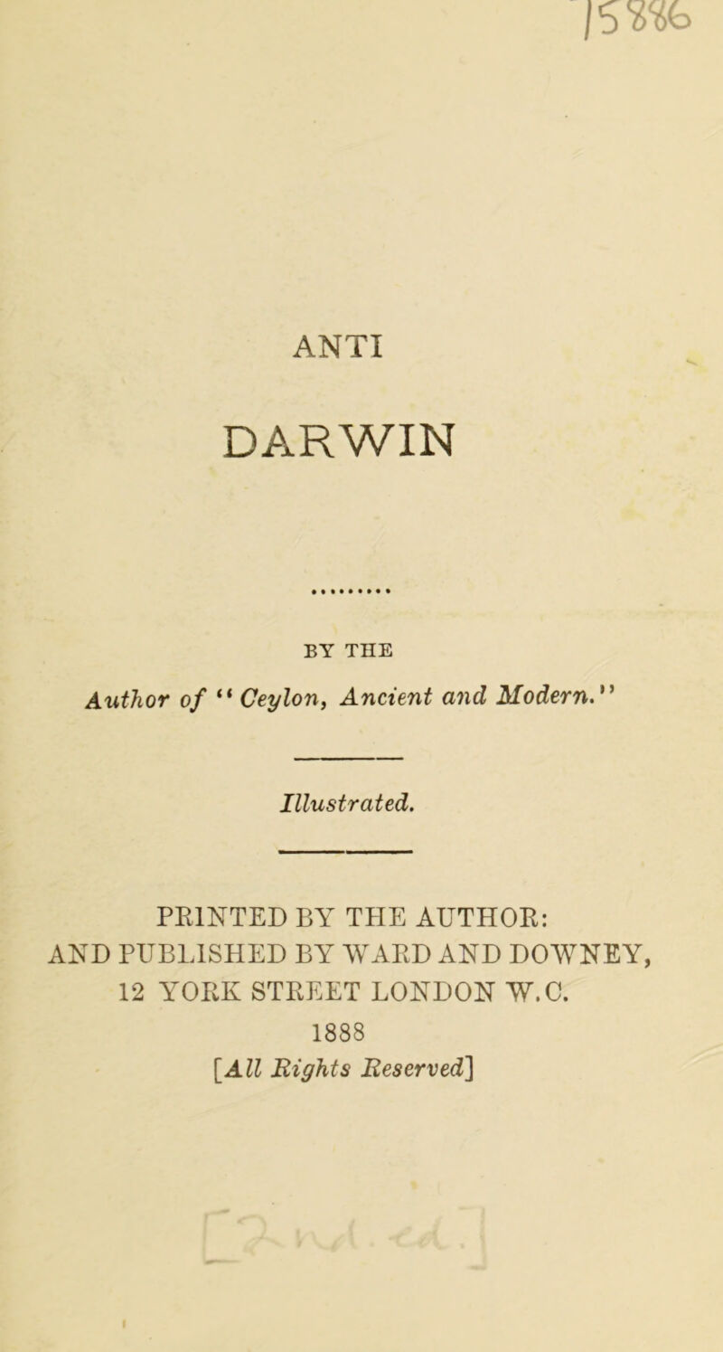 ANTI DARWIN BY THE Author of “ Ceylon, Ancient and Modern. ” Illustrated. PRINTED BY THE AUTHOR: AND PUBLISHED BY WARD AND DOWNEY, 12 YORK STREET LONDON W.C. 1888 [All Eights Reserved]