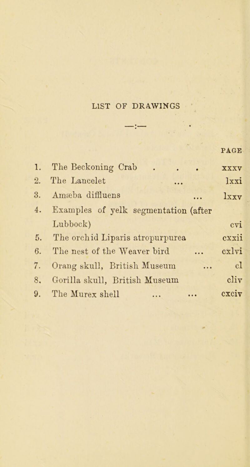 LIST OF DRAWINGS PAGE 1. The Beckoning Crab . . . xxxv 2. The Lancelet ... lxxi 3. Aimeba diffluens ... lxxv 4. Examples of yelk segmentation (after Lubbock) cvi 5. The orchid Liparis atropurpurea cxxii 6. The nest of the Weaver bird ... cxlvi 7. Orang skull, British Museum ... cl 8. Gorilla skull, British Museum cliv 9. The Murex shell ... ••• cxciv