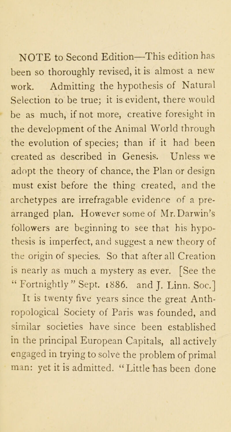 NOTE to Second Edition—This edition has been so thoroughly revised, it is almost a new work. Admitting the hypothesis of Natural Selection to be true; it is evident, there would be as much, if not more, creative foresight in the development of the Animal World through the evolution of species; than if it had been created as described in Genesis. Unless we adopt the theory of chance, the Plan or design must exist before the thing created, and the archetypes are irrefragable evidence of a pre- arranged plan. However some of Mr. Darwin’s followers are beginning to see that his hypo- thesis is imperfect, and suggest a new theory of the origin of species. So that after all Creation is nearly as much a mystery as ever. [See the “ Fortnightly ” Sept. 1886. and J. Linn. Soc.] It is twenty five years since the great Anth- ropological Society of Paris was founded, and similar societies have since been established in the principal European Capitals, all actively engaged in trying to solve the problem of primal man: yet it is admitted. “ Little has been done