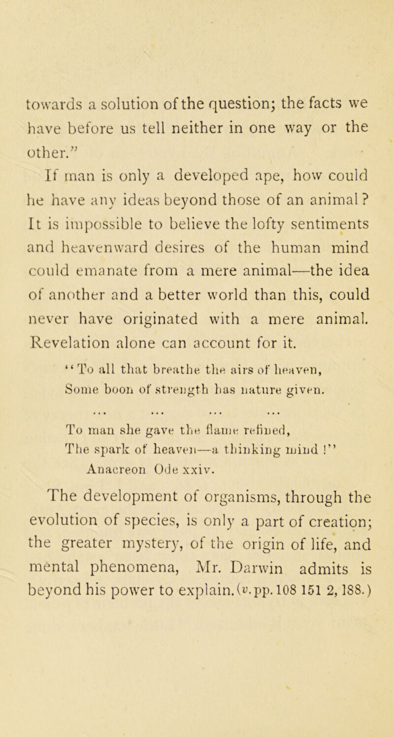 towards a solution of the question; the facts we have before us tell neither in one way or the other.” If man is only a developed ape, how could he have any ideas beyond those of an animal ? It is impossible to believe the lofty sentiments and heavenward desires of the human mind could emanate from a mere animal—the idea of another and a better world than this, could never have originated with a mere animal. Revelation alone can account for it. “ To all that breathe the airs of heaven, Some boon of strength has nature given. To man she gave the flame refined, The spark of heaven—a thinking mind !” Anacreon Ode xxiv. The development of organisms, through the evolution of species, is only a part of creation; the greater mystery, of the origin of life, and mental phenomena, Mr. Darwin admits is beyond his power to explain.D.pp. 108 151 2,188.)