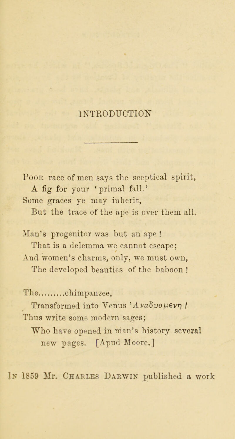 INTRODUCTION Poor race of men says the sceptical spirit, A fig for your £ primal fall. ’ Some graces ye may inherit, But the trace of the ape is over them all. Man’s progenitor was but an ape ! That is a delemma we cannot escape; And women’s charms, only, we must own, The developed beauties of the baboon ! The chimpanzee, Transformed into Venus ’ Avaftuopevp / Thus w7rite some modern sages; Who have opened in man’s history several new pages. [Apud Moore.] In 1859 Mr. Charles Darwin published a work