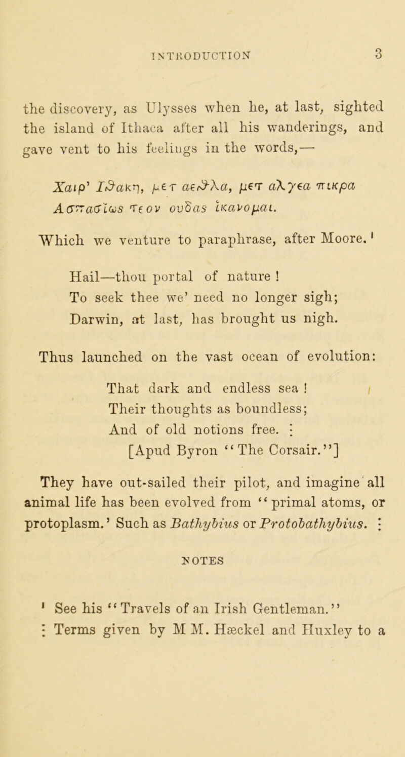 the discovery, as Ulysses when he, at last, sighted the island of Ithaca after all his wanderings, and gave vent to his feelings in the words,— Xatp' I&akn> ae<$\a, peT cikysa nxiKpa AG~aGlus Teov ovdas LKavopai. Which we venture to paraphrase, after Moore.1 Hail—thou portal of nature ! To seek thee we’ need no longer sigh; Darwin, at last, has brought us nigh. Thus launched on the vast ocean of evolution: That dark and endless sea ! Their thoughts as boundless; And of old notions free. • [Apud Byron “The Corsair.”] They have out-sailed their pilot, and imagine all animal life has been evolved from “ primal atoms, or protoplasm. ’ Such as Bathybius or Protobathybius. j NOTES 1 See his “ Travels of an Irish Gentleman.” : Terms given by MM. Haeckel and Huxley to a