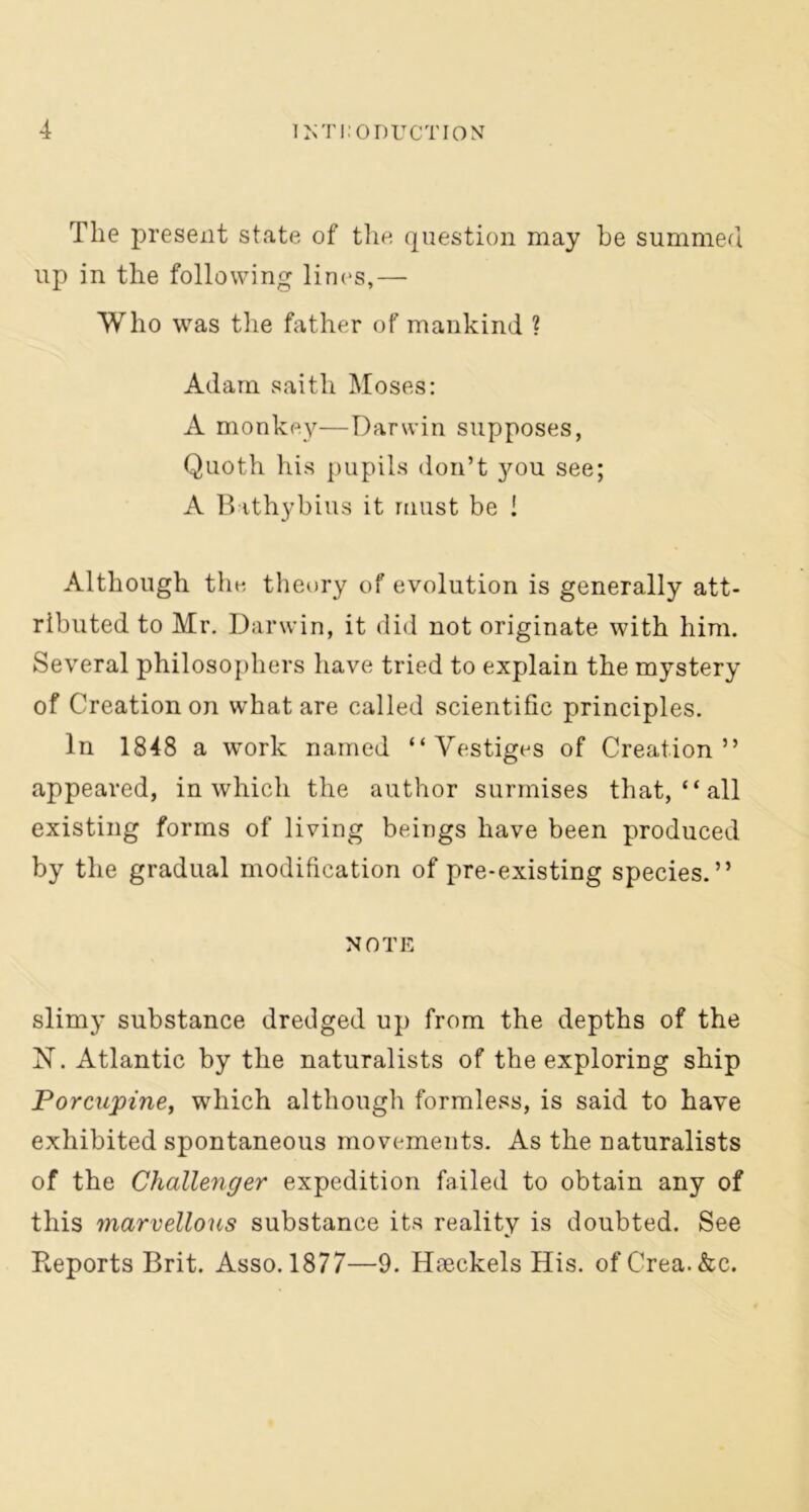 The present state of the question may be summed up in the following lines,— Who was the father of mankind ? Adam saith Moses: A monkey—Darwin supposes, Quoth his pupils don’t you see; A Bathybius it must be ! Although the theory of evolution is generally att- ributed to Mr. Darwin, it did not originate with him. Several philosophers have tried to explain the mystery of Creation on what are called scientific principles. In 1848 a work named “ Vestiges of Creation” appeared, in which the author surmises that, “ all existing forms of living beings have been produced by the gradual modification of pre-existing species.” NOTE slimy substance dredged up from the depths of the IST. Atlantic by the naturalists of the exploring ship Porcupine, which although formless, is said to have exhibited spontaneous movements. As the naturalists of the Challenger expedition failed to obtain any of this marvellous substance its reality is doubted. See Reports Brit. Asso. 1877—9. Haeckels His. ofCrea.&c.