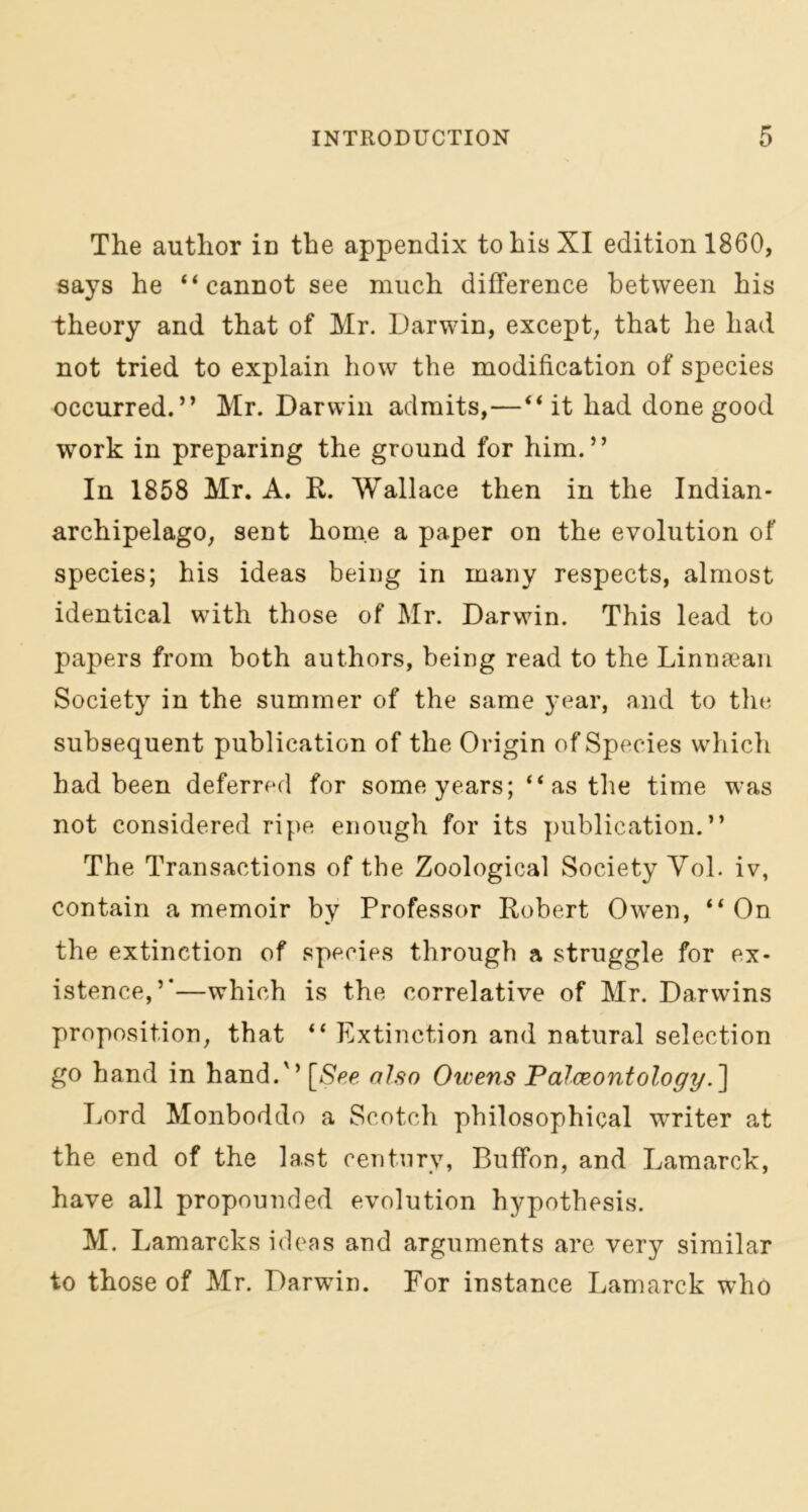 The author iD the appendix to his XI edition 1860, says he “cannot see much difference between his theory and that of Mr. Darwin, except, that he had not tried to explain how the modification of species occurred.” Mr. Darwin admits,—“ it had done good work in preparing the ground for him.” In 1858 Mr. A. R. Wallace then in the Indian- archipelago, sent home a paper on the evolution of species; his ideas being in many respects, almost identical with those of Mr. Darwin. This lead to papers from both authors, being read to the Linnaean Society in the summer of the same year, and to the subsequent publication of the Origin of Species which had been deferred for some years; “ as the time was not considered ripe enough for its publication.” The Transactions of the Zoological Society Vol. iv, contain a memoir by Professor Robert Owen, “On the extinction of species through a struggle for ex- istence,”—which is the correlative of Mr. Darwins proposition, that “ Extinction and natural selection go hand in hand.” [See also Owens Palaeontology.] Lord Monboddo a Scotch philosophical writer at the end of the last century, Buffon, and Lamarck, have all propounded evolution hypothesis. M. Lamarcks ideas and arguments are very similar to those of Mr. Darwin. For instance Lamarck who
