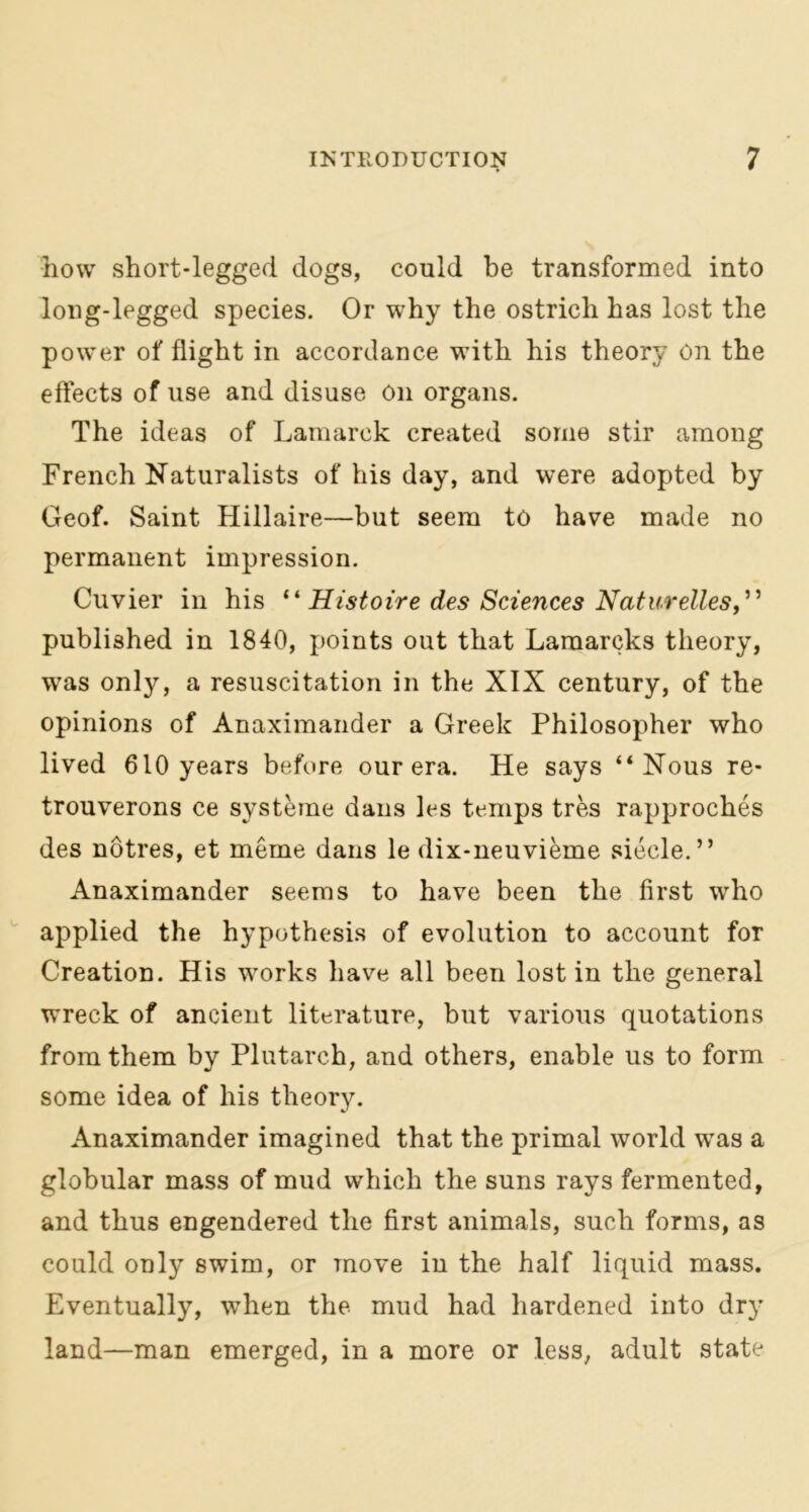 how short-legged dogs, could be transformed into long-legged species. Or why the ostrich has lost the power of flight in accordance with his theory On the effects of use and disuse On organs. The ideas of Lamarck created some stir among French Naturalists of his day, and were adopted by Geof. Saint Hillaire—but seem to have made no permanent impression. Cuvier in his “ Histoire des Sciences Naturelles,” published in 1840, points out that Lamarcks theory, was only, a resuscitation in the XIX century, of the opinions of Anaximander a Greek Philosopher who lived 610 years before our era. He says “Nous re- trouverons ce systeme dans les temps tres rapproches des notres, et meme dans le dix-neuvieme siecle.” Anaximander seems to have been the first who applied the hypothesis of evolution to account for Creation. His works have all been lost in the general wreck of ancient literature, but various quotations from them by Plutarch, and others, enable us to form some idea of his theory. Anaximander imagined that the primal world was a globular mass of mud which the suns rays fermented, and thus engendered the first animals, such forms, as could only swim, or move in the half liquid mass. Eventually, when the mud had hardened into dry- land—man emerged, in a more or less, adult state