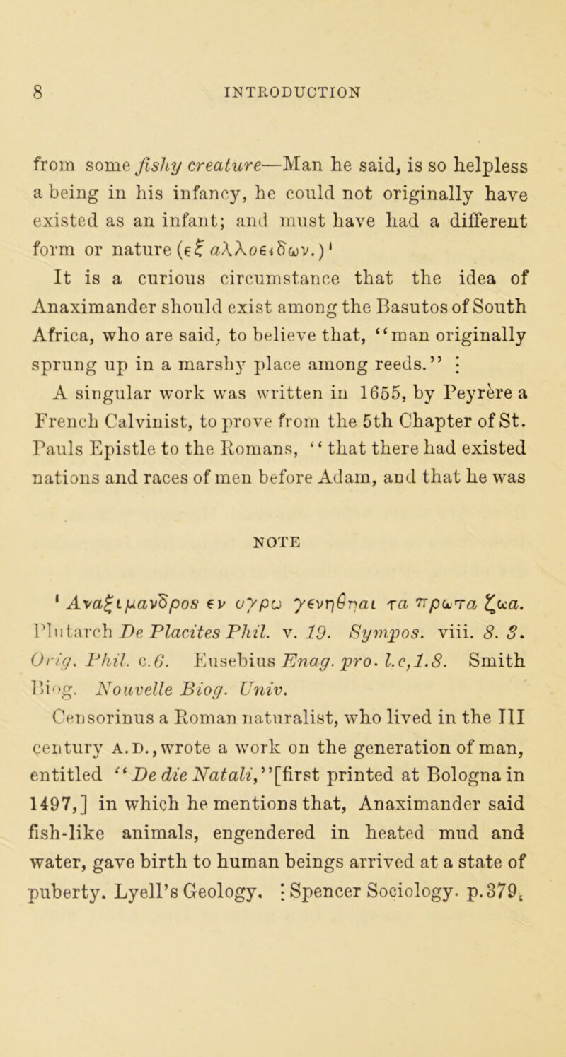 from some fishy creature—Man he said, is so helpless a being in his infancy, he could not originally have existed as an infant; and must have had a different form or nature (e£ aXXoeidwv.) ‘ It is a curious circumstance that the idea of Anaximander should exist among the Basutos of South Africa, who are said, to believe that, “man originally sprung up in a marshy place among reeds.” • A singular work was written in 1655, by Peyrere a French Calvinist, to prove from the 5th Chapter of St. Pauls Epistle to the Romans, ‘ ‘ that there had existed nations and races of men before Adam, and that he was NOTE 1 Ava£iyav'dpos tv oypu yevrjOgai ra ^paTa ca. Plutarch Be Placites Phil. v. 19. Sympos. viii. 8. S. Grig. Phil. c.6. Eusebius Enag. pro. l.e,1.8. Smith Biog. Nouvelle Biog. Univ. Censorinus a Roman naturalist, who lived in the III century a. d., wrote a work on the generation of man, entitled “ De die Natali,’’[first printed at Bologna in 1497,] in which he mentions that, Anaximander said fish-like animals, engendered in heated mud and water, gave birth to human beings arrived at a state of puberty. Lyell’s Geology. \ Spencer Sociology. p.379t
